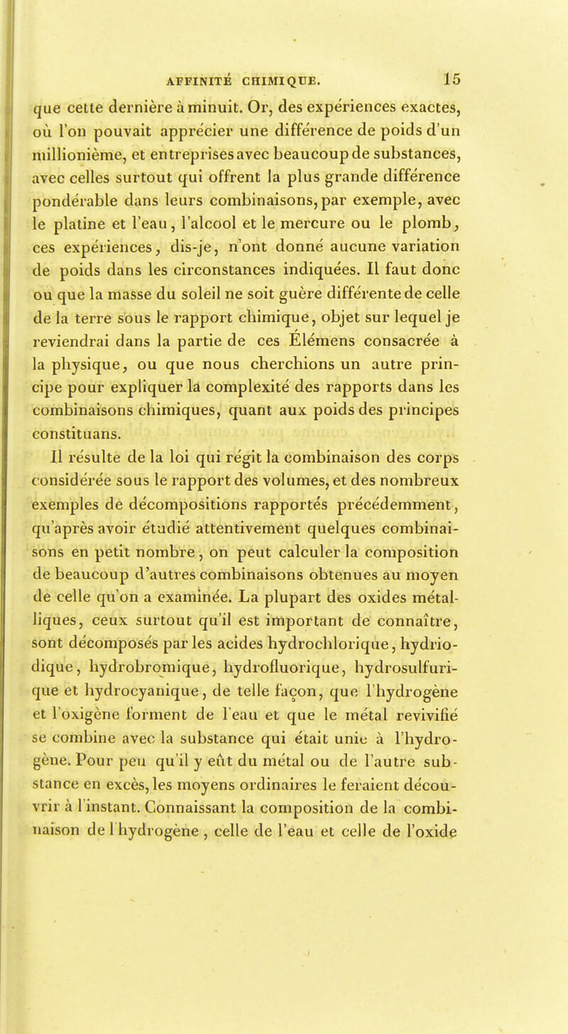 que cette dernière à minuit. Or, des expériences exactes, où l'on pouvait apprécier une différence de poids d'un millionième, et entreprises avec beaucoup de substances, avec celles surtout qui offrent la plus grande différence pondérable dans leurs combinaisons, par exemple, avec le platine et l'eau, l'alcool et le mercure ou le plomb, ces expériences, dis-je, n'ont donné aucune variation de poids dans les circonstances indiquées. Il faut donc ou que la masse du soleil ne soit guère différente de celle de la terre sous le rapport chimique, objet sur lequel je reviendrai dans la partie de ces Élémens consacrée à la physique, ou que nous cherchions un autre prin- cipe pour expliquer la complexité des rapports dans les combinaisons chimiques, quant aux poids des principes constituans. Il résulte de la loi qui régit la combinaison des corps considérée sous le rapport des volumes, et des nombreux exemples de décompositions rapportés précédemment , qu'après avoir étudié attentivement quelques combinai- sons en petit nombre , on peut calculer la composition de beaucoup d'autres combinaisons obtenues au moyen de celle qu'on a examinée. La plupart des oxides métal- liques, ceux surtout qu'il est important de connaître, sont décomposés par les acides hydrochlorique, hydrio- dique, hydrobromique, hydrofluorique, hydrosulfuri- que et hydrocyanique, de telle façon, que l'hydrogène et l'oxigène forment de l'eau et que le métal revivifié se combine avec la substance qui était unie à l'hydro- gène. Pour peu qu'il y eut du métal ou de l'autre sub- stance en excès, les moyens ordinaires le feraient décou- vrir à 1 instant. Connaissant la composition de la combi- naison de 1 hydrogène , celle de l'eau et celle de l'oxide