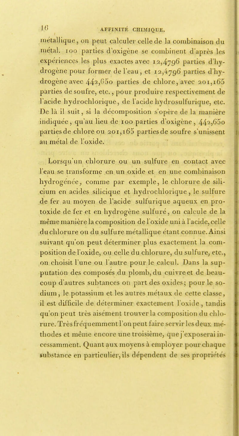 métallique, on peut calculer celle de la combinaison du métal. 100 parties d'oxigène se combinent d'après les expériences les plus exactes avec 12,4796 parties d'hy- drogène pour former de l'eau, et 12,4796 parties d'hy- drogène avec 442>^5o parties de chlore, avec 201,i65 parties de soufre, etc., pour produire respectivement de l'acide hydrochlorique, de l'acide hydrosulfurique, etc. De là il suit, si la décomposition s'opère de la manière indiquée, qu'au lieu de 100 parties d'oxigène, 442,65o parties de chlore ou 201,165 parties de soufre s'unissent au métal de l'oxide. Lorsqu'un chlorure ou un sulfure en contact avec l'eau se transforme en un oxide et en une combinaison hydrogénée, comme par exemple, le chlorure de sili- cium en acides silicique et hydrochlorique , le sulfure de fer au moyen de l'acide sulfurique aqueux en pro- toxide de fer et en hydrogène sulfuré, on calcule de la même manière la composition de l'oxide uni à l'acide, celle duchlorure ou du sulfure métallique étant connue. Ainsi suivant qu'on peut déterminer plus exactement la com- position de l'oxide, ou celle du chlorure, du sulfure, etc., on choisit l'une ou l'autre pour le calcul. Dans la sup- putation des composés du plomb, du cuivre et de beau- coup d'autres subtances on part des oxides; pour le so- dium , le potassium et les autres métaux de cette classe, il est difficile de déterminer exactement l'oxide, tandis qu'on peut très aisément trouver la composition du chlo- rure. Très fréquemment l'on peut faire servir les deux mé- thodes et même encore une troisième, que j'exposerai in- cessamment. Quant aux moyens à employer pour chaque substance en particulier, ils dépendent de ses propriétés