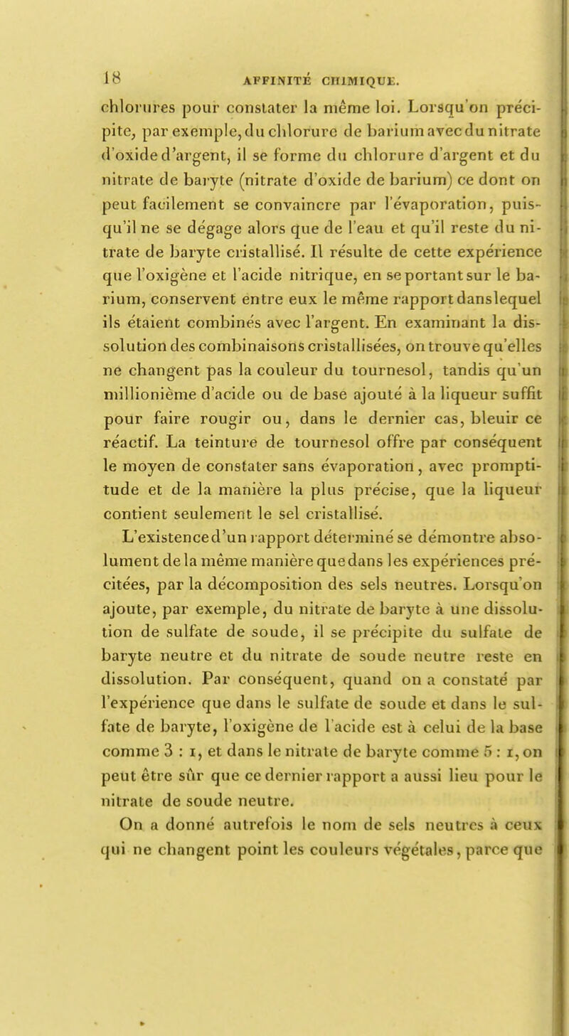 chlorures pour constater la même loi. Lorsqu'on préci- pite, par exemple,du chlorure de barium avecdu nitrate d'oxide d'argent, il se forme du chlorure d'argent et du nitrate de baryte (nitrate d'oxide de barium) ce dont on peut facilement se convaincre par 1 evaporation, puis- qu'il ne se dégage alors que de l'eau et qu'il reste du ni- trate de baryte cristallisé. Il résulte de cette expérience que l'oxigène et l'acide nitrique, en se portant sur le ba- rium, conservent entre eux le même rapportdanslequel ils étaient combinés avec l'argent. En examinant la dis- solution des combinaisons cristallisées, on trouve qu'elles ne changent pas la couleur du tournesol, tandis qu'un millionième d'acide ou de base ajouté à la liqueur suffit pour faire rougir ou, dans le dernier cas, bleuir ce réactif. La teinture de tournesol offre par conséquent le moyen de constater sans évaporation , avec prompti- tude et de la manière la plus précise, que la liqueur contient seulement le sel cristallisé. L'existenced'un rapport déterminé se démontre abso- lument delà même manière quedans les expériences pré- citées, par la décomposition des sels neutres. Lorsqu'on ajoute, par exemple, du nitrate de baryte à une dissolu- tion de sulfate de soude, il se précipite du sulfate de baryte neutre et du nitrate de soude neutre reste en dissolution. Par conséquent, quand on a constaté par l'expérience que dans le sulfate de soude et dans le sul- fate de baryte, l'oxigène de l'acide est à celui de la base comme 3 : i, et dans le nitrate de baryte comme 5 : i, on peut être sûr que ce dernier rapport a aussi lieu pour le nitrate de soude neutre. On a donné autrefois le nom de sels neutres à ceux qui ne changent point les couleurs végétales, parce que