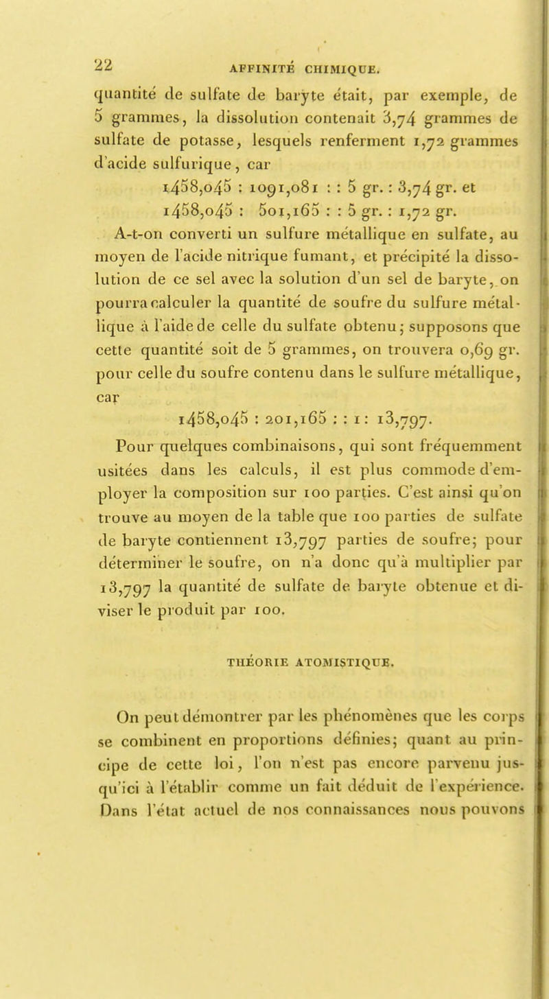 quantité de sulfate de baryte était, par exemple, de 5 grammes, la dissolution contenait 6,j4 grammes de sulfate de potasse, lesquels renferment 1,72 grammes d'acide sulfurique, car i458,o45 : 1091,081 : : 5 gr. : 3,74 gr- et i458,o45 : 5oi,i65 : : 5 gr. : 1,72 gr. A-t-on converti un sulfure métallique en sulfate, au moyen de l'acide nitrique fumant, et précipité la disso- lution de ce sel avec la solution d'un sel de baryte, on pourra calculer la quantité de soufre du sulfure métal- lique à l'aide de celle du sulfate obtenu; supposons que cette quantité soit de 5 grammes, on trouvera 0,69 gr. pour celle du soufre contenu dans le sulfure métallique, car i458,o45 : 201,i65 : : 1: 13,797. Pour quelques combinaisons, qui sont fréquemment usitées dans les calculs, il est plus commode d'em- ployer la composition sur 100 parties. C'est ainsi qu'on trouve au moyen de la table que 100 parties de sulfate de baryte contiennent 13,797 parties de soufre; pour déterminer le soufre, on n'a donc qu'à multiplier par 13,797 la quantité de sulfate de. baryte obtenue et di- viser le produit par 100. THÉORIE ATOMISTIQUB. On peut démontrer par les phénomènes que les corps se combinent en proportions définies; quant au prin- cipe de cette loi, l'on n'est pas encore parvenu jus- qu'ici à l'établir comme un fait déduit de l'expérience. Dans l'état actuel de nos connaissances nous pouvons