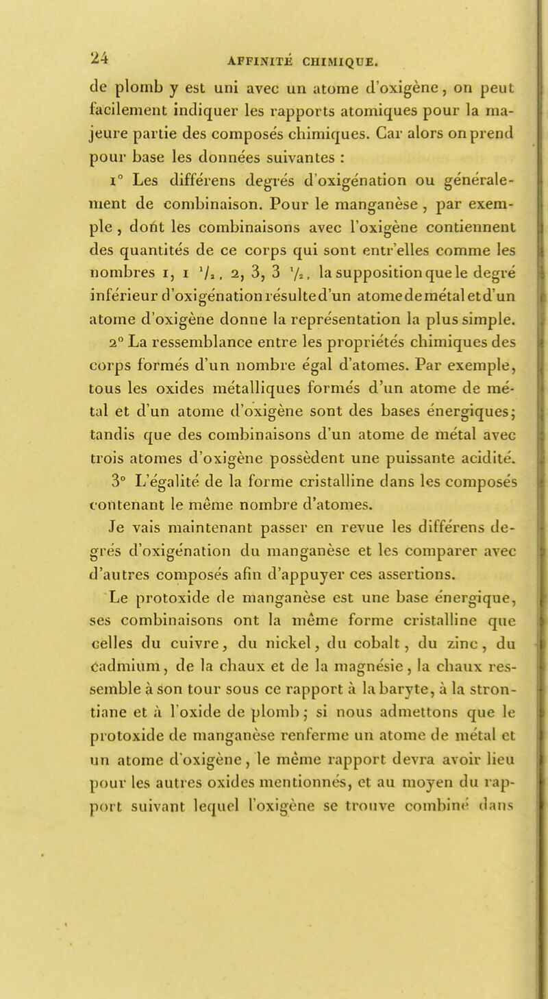 de plomb y est uni avec un atome d'oxigène, on peut facilement indiquer les l'apports atomiques pour la ma- jeure partie des composes chimiques. Car alors on prend pour base les données suivantes : i° Les différens degrés d'oxigénation ou générale- ment de combinaison. Pour le manganèse , par exem- ple , dont les combinaisons avec l'oxigène contiennent des quantités de ce corps qui sont entr'elles comme les nombres i, i '/,, 2, 3, 3 la supposition que le degré inférieur d'oxigénationrésulted'un atomedemétaletd'un atome d'oxigène donne la représentation la plus simple. 2° La ressemblance entre les propriétés chimiques des corps formés d'un nombre égal d'atomes. Par exemple, tous les oxides métalliques formés d'un atome de mé- tal et d'un atome d'oxigène sont des bases énergiques; tandis que des combinaisons d'un atome de métal avec trois atomes d'oxigène possèdent une puissante acidité. 3° L'égalité de la forme cristalline dans les composés contenant le même nombre d'atomes. Je vais maintenant passer en revue les différens de- grés d'oxigénation du manganèse et les comparer avec d'autres composés afin d'appuyer ces assertions. Le protoxide de manganèse est une base énergique, ses combinaisons ont la même forme cristalline que celles du cuivre, du nickel, du cobalt, du zinc, du Cadmium, de la chaux et de la magnésie, la chaux res- semble à son tour sous ce rapport à la baryte, à la stron- tiane et à l'oxide de plomb; si nous admettons que le protoxide de manganèse renferme un atome de métal et un atome d'oxigène, le même rapport devra avoir lieu pour les autres oxides mentionnés, et au moyen du rap- port suivant lequel l'oxigène se trouve combiné dans