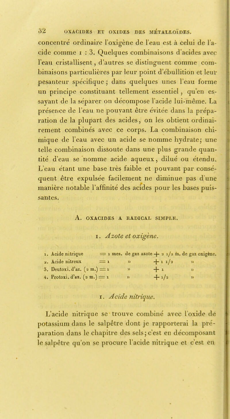 concentré ordinaire l'oxigène de l'eau est à celui de l'a- cide comme i : 3. Quelques combinaisons d'acides avec l'eau cristallisent, d'autres se distinguent comme com- binaisons particulières par leur point d'ébullition et leur pesanteur spécifique ; dans quelques unes l'eau forme un principe constituant tellement essentiel, qu'en es- sayant de la séparer on décompose l'acide lui-même. La présence de l'eau ne pouvant être évitée dans la prépa- ration de la plupart des acides, on les obtient ordinai- rement combinés avec ce corps. La combinaison chi- mique de l'eau avec un acide se nomme hydrate; une telle combinaison dissoute dans une plus grande quan- tité d'eau se nomme acide aqueux, dilué ou étendu. L'eau étant une base très faible et pouvant par consé- quent être expulsée facilement ne diminue pas d une manière notable l'affinité des acides pour les bases puis- santes. A. OXACIDES A RADICAL SIMPLE. i. Azote et oxigène. i. Acide nitrique = 1 mes. de gaz azote +2 j/j in. de gaz oxigène. ■j. Acide nitreux =1 » i/j » 3. Deutoxi.d'az. (a m.) = 1 » -f- 1 » 4. Protoxi. d'az. (a m.) =1 » -j- i/2 » 1. Acide nitrique. L'acide nitrique se trouve combiné avec l'oxide de potassium dans le salpêtre dont je rapporterai la pré- paration dans le chapitre des sels; c'est en décomposant le salpêtre qu'on se procure l'acide nitrique et c'est en