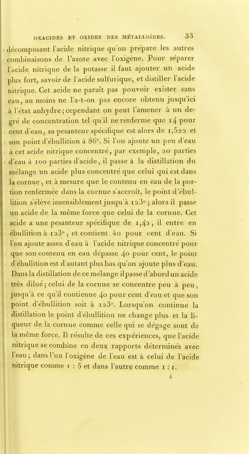 décomposant l'acide nitrique qu'on prépare les autres combinaisons de l'azote avec l'oxigène. Pour séparer l'acide nitrique de la potasse il faut ajouter un acide plus fort, savoir de l'acide sulfurique, et distiller l'acide nitrique. Cet acide ne paraît pas pouvoir exister sans eau, au moins ne l'a-t-on pas encore obtenu jusqu'ici à l'état anhydre;cependant on peut l'amener à un de- gré de concentration tel qu'il ne renferme que i4 pour cent d'eau, sa pesanteur spécifique est alors de i,522 et son point d'ébullition à 86°. Si l'on ajoute un peu d'eau à cet acide nitrique concentré, par exemple, 20 parties d'eau à 100 parties d'acide, il passe à la distillation du mélange un acide plus concentré que celui qui est dans la cornue, et à mesure que le contenu en eau de la por- tion renfermée dans la cornue s'accroît, le point d'ébul- lition s'élève insensiblement jusqu'à 123° ; alors il passe un acide de la même force que celui de la cornue. Cet acide a une pesanteur spécifique de 1,42, il entre en ébullition à 123°, et contient 4o pour cent d'eau. Si l'on ajoute assez d'eau à l'acide nitrique concentré pour que son contenu en eau dépasse 4° pour cent, le point d'ébullition est d'autant plus bas qu'on ajoute plus d'eau. Dans la distillation de ce mélange ilpasse d'abord un acide très dilué; celui de la cornue se concentre peu à peu , jusqu'à ce qu'il contienne 4o pour cent d'eau et que son point d'ébullition soit à 123°. Lorsqu'on continue la distillation le point d'ébullition ne change plus et la li- queur de la cornue comme celle qui se dégage sont de la même force. Il résulte de ces expériences, que l'acide nitrique se combine en deux rapports déterminés avec l'eau; dans l'un l'oxigène de l'eau est à celui de l'acide nitrique comme 1 : 5 et dans l'autre comme 1:1. 4