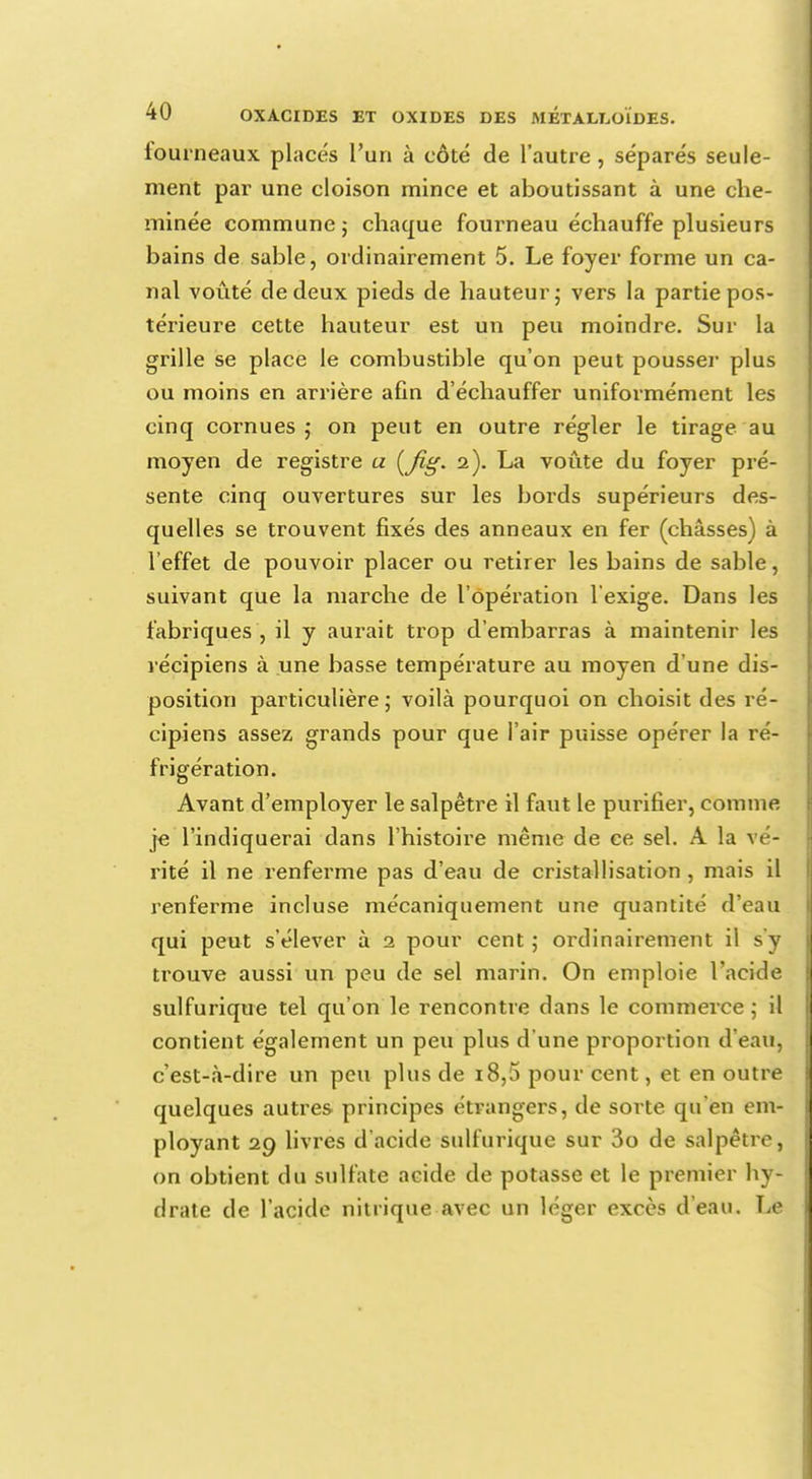 fourneaux placés l'un à côté de l'autre, séparés seule- ment par une cloison mince et aboutissant à une che- minée commune ; chaque fourneau échauffe plusieurs bains de sable, ordinairement 5. Le foyer forme un ca- nal voûté de deux pieds de hauteur; vers la partie pos- térieure cette hauteur est un peu moindre. Sur la grille se place le combustible qu'on peut pousser plus ou moins en arrière afin d'échauffer uniformément les cinq cornues; on peut en outre régler le tirage au moyen de registre a (Jig. 2). La voûte du foyer pré- sente cinq ouvertures sur les bords supérieurs des- quelles se trouvent fixés des anneaux en fer (châsses) à l'effet de pouvoir placer ou retirer les bains de sable, suivant que la marche de l'opération l'exige. Dans les fabriques , il y aurait trop d'embarras à maintenir les récipiens à une basse température au moyen d'une dis- position particulière; voilà pourquoi on choisit des ré- cipiens assez grands pour que l'air puisse opérer la ré- frigération. Avant d'employer le salpêtre il faut le purifier, comme je l'indiquerai dans l'histoire même de ce sel. A la vé- rité il ne renferme pas d'eau de cristallisation , mais il renferme incluse mécaniquement une quantité d'eau qui peut s'élever à 2 pour cent ; ordinairement il s'y trouve aussi un peu de sel marin. On emploie l'acide sulfurique tel qu'on le rencontre dans le commerce ; il contient également un peu plus d'une proportion d'eau, c'est-à-dire un peu plus de 18,5 pour cent, et en outre quelques autres principes étrangers, de sorte qu'en em- ployant 29 livres d'acide sulfurique sur 3o de salpêtre, on obtient du sulfate acide de potasse et le premier hy- drate de l'acide nitrique avec un léger excès d'eau. Le