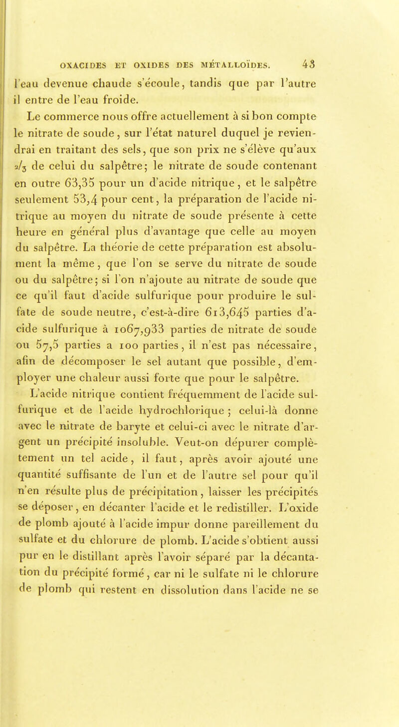 l'eau devenue chaude s'écoule, tandis que par l'autre il entre de l'eau froide. Le commerce nous offre actuellement à si bon compte le nitrate de soude, sur l'état naturel duquel je revien- drai en traitant des sels, que son prix ne s'élève qu'aux a/3 de celui du salpêtre; le nitrate de soude contenant en outre 63,35 pour un d'acide nitrique, et le salpêtre seulement 53,4 pour cent, la préparation de l'acide ni- trique au moyen du nitrate de soude présente à cette heure en général plus d'avantage que celle au moyen du salpêtre. La théorie de cette préparation est absolu- ment la même, que l'on se serve du nitrate de soude ou du salpêtre; si l'on n'ajoute au nitrate de soude que ce qu'il faut d'acide sulfurique pour produire le sul- fate de soude neutre, c'est-à-dire 613,645 parties d'a- cide sulfurique à 1067,933 parties de nitrate de soude ou 5y,5 parties a 100 parties, il n'est pas nécessaire, afin de décomposer le sel autant que possible, d'em- ployer une chaleur aussi forte que pour le salpêtre. L'acide nitrique contient fréquemment de l'acide sul- furique et de l'acide hydrochlorique ; celui-là donne avec le nitrate de baryte et celui-ci avec le nitrate d'ar- gent un précipité insoluble. Veut-on dépurer complè- tement un tel acide, il faut, après avoir ajouté une quantité suffisante de l'un et de l'autre sel pour qu'il n'en résulte plus de précipitation, laisser les précipités se déposer, en décanter l'acide et le redistiller. L'oxide de plomb ajouté à l'acide impur donne pareillement du sulfate et du chlorure de plomb. L'acide s'obtient aussi pur en le distillant après l'avoir séparé par la décanta- tion du précipité formé, car ni le sulfate ni le chlorure de plomb qui restent en dissolution dans l'acide ne se