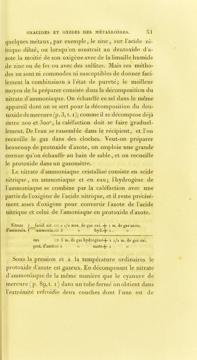 quelques métaux, par exemple, le zinc, sur l'acide ni- trique dilué, ou lorsqu'on soustrait au deutoxicle d'a- zote la moitié de son oxigène avec de la limaille humide de zinc ou de fer ou avec des sulfites. Mais ces métho- des ne sont ni commodes ni susceptibles de donner faci- lement la combinaison à l'état de pureté ; le meilleur moyen de la préparer consiste dans la décomposition du nitrate d'ammoniaque. On échauffe ce sel dans le même appareil dont on se sert pour la décomposition du deu- toxicle de mercure (p. 3, t. i),-comme il se décompose déjà entre 200 et 3oo°, la caléfaction doit se faire graduel- lement. De l'eau se rassemble dans le récipient, et l'on recueille le gaz dans des cloches. Veut-on préparer beaucoup de protoxide d'azote, on emploie une grande cornue qu'on échauffe au bain de sable, et on recueille le protoxide dans un gazomètre. Le nitrate d'ammoniaque cristallisé consiste en acide nitrique, en ammoniaque et en eau; lhydrogène de l'ammoniaque se combine par la caléfaction avec une partie de l'oxigène de l'acide nitrique, et il reste précisé- ment assez d'oxigène pour convertir l'azote de l'acide nitrique et celui de l'amoniaque en protoxide d'azote. Nitrate ) £acid. nit. — 2 1/2 mes. de gaz oxi. -J- 1 m. de gaz azote. d'ammonia. ) 'ammonia.= 5 » hyd,-}- 1 » eau = 3 m. de gaz hydrogène-f- 1 1/2 m. de gaz oxi. prot. d'azot=: 2 » azote-J- 1 » Sous la pression et à la température ordinaires le protoxide d'azote est gazeux. En décomposant le nitrate d'ammoniaque de la même manière que le cyanure de mercure ( p. 89, t. 1 ) dans un tube fermé on obtient dans l'extrémité refroidie deux couches dont l'une est de