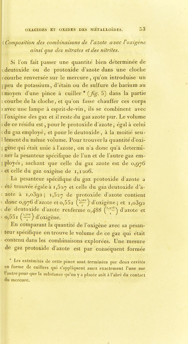 I Composition des combinaisons de l'azote avec Voxigiine ainsi que des nitrates et des nitrites. Si l'on fait passer une quantité bien déterminée de ( deutoxide ou de protoxide d'azote dans une cloche i courbe renversée sur le mercure, qu'on introduise un [peu de potassium, d'étain ou de sulfure de barium au i moyen d'une pince à cuiller * {fig. 5) dans la partie l courbe de la cloche, et qu'on fasse chauffer ces corps s avec une lampe à esprit-de-vin, ils se combinent avec I l'oxigène des gaz et il reste du gaz azote pur. Le volume I de ce résidu est, pour le protoxide d'azote, égal à celui i du gaz employé, et pour le deutoxide , à la moitié seu- lement du même volume. Pour trouver la quantité d'oxi- | gène qui était unie à l'azote, on n'a donc qu'à determi- i ner la pesanteur spécifique de l'un et de l'autre gaz em- | ployés, sachant que celle du gaz azote est de 0,976 « et celle du gaz oxigène de 1,1206. La pesanteur spécifique du gaz protoxide d'azote a ■ été trouvée égale à 1,527 et ce^e ^u gaz deutoxide d'a- zote à 1,03925 1,527 de protoxide d'azote contient donc 0,976 d'azote et o,55i d'oxigène ; et 1,0892 de deutoxide d'azote renferme 0,488 (°'9a-) d'azote et 1 o,551 (^7-/ d'oxigène. En comparant la quantité de l'oxigène avec sa pesan- teur spécifique on trouve le volume de ce gaz qui était 1 contenu dans les combinaisons explorées. Une mesure de gaz protoxide d'azote est par conséquent formée Les extrémités de celte pince sont terminées par deux cavités en forme de cuillers qui s'appliquent assez exactement l'une sur l'autre pour que la substance qu'on y a placée soit à l'abri du contact du mercure.