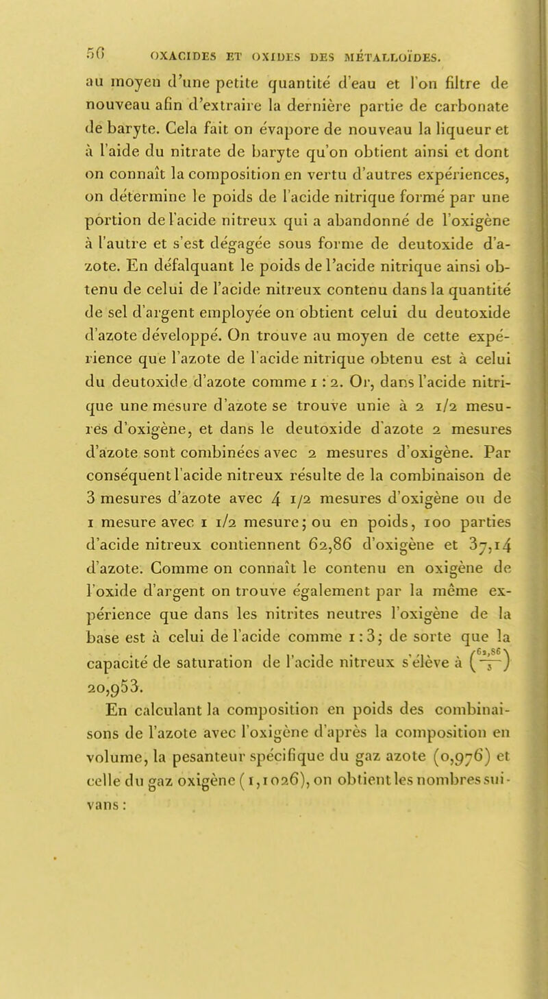 au moyen d'une petite quantité d'eau et Ton filtre de nouveau afin d'extraire la dernière partie de carbonate de baryte. Cela fait on évapore de nouveau la liqueur et à l'aide du nitrate de baryte qu'on obtient ainsi et dont on connaît la composition en vertu d'autres expériences, on détermine le poids de l'acide nitrique formé par une portion de l'acide nitreux qui a abandonné de l'oxigène à l'autre et s'est dégagée sous forme de deutoxide d'a- zote. En défalquant le poids de l'acide nitrique ainsi ob- tenu de celui de l'acide nitreux contenu dans la quantité de sel d'argent employée on obtient celui du deutoxide d'azote développé. On trouve au moyen de cette expé- rience que l'azote de l'acide nitrique obtenu est à celui du deutoxide d'azote comme i \ i. Or, dans l'acide nitri- que une mesure d'azote se trouve unie à 2 1/2 mesu- res d'oxigène, et dans le deutoxide d'azote 2 mesures d'azote sont combinées avec 2 mesures d'oxigène. Par conséquent l'acide nitreux résulte de la combinaison de 3 mesures d'azote avec 4 V2 mesures d'oxigène ou de 1 mesure avec 1 1/2 mesure; ou en poids, 100 parties d'acide nitreux contiennent 62,86 d'oxigène et 3y,i4 d'azote. Gomme on connaît le contenu en oxigène de l'oxide d'argent on trouve également par la même ex- périence que dans les nitrites neutres l'oxigène de la base est à celui de l'acide comme 1:3; de sorte que la ~ ) 20,953. En calculant la composition en poids des combinai- sons de l'azote avec l'oxigène d'après la composition en volume, la pesanteur spécifique du gaz azote (0,976) et celle du gaz oxigène (1,1026), on obtient les nombres sui- vans :