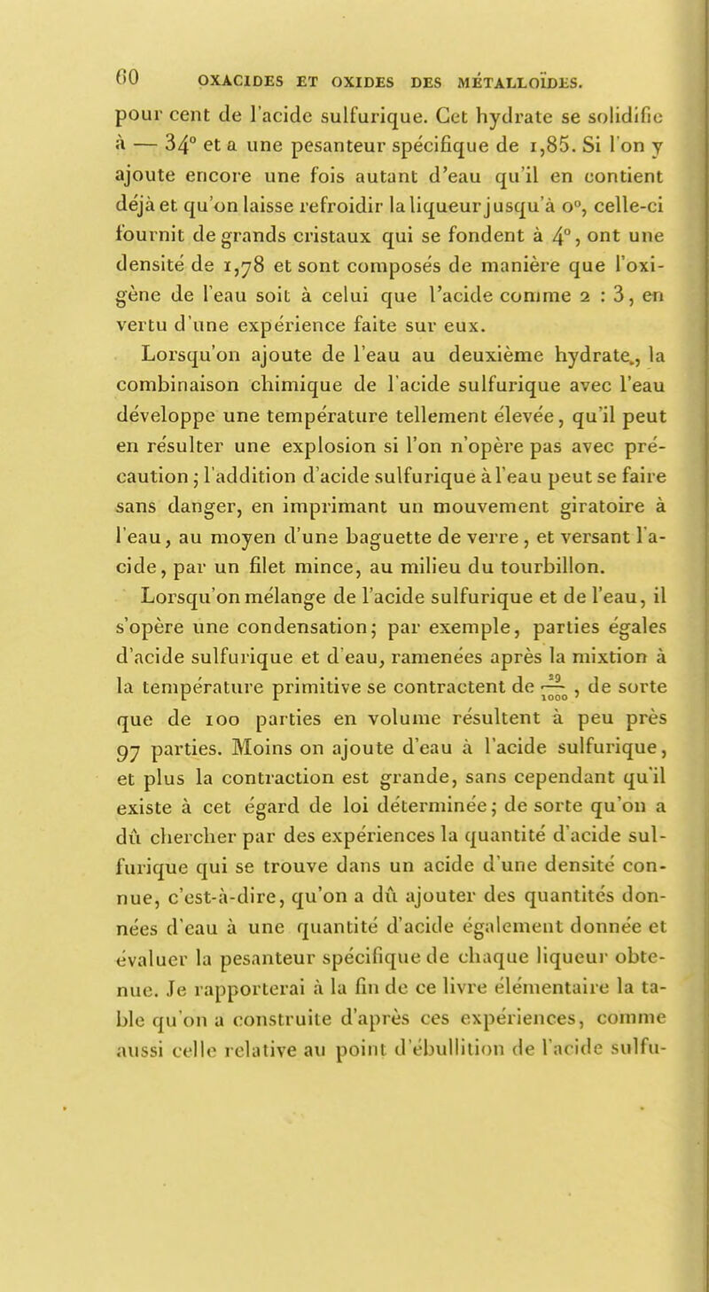 pour cent de l'acide sulfurique. Cet hydrate se solidifie à — 34° et a une pesanteur spécifique de i,85. Si 1 on y ajoute encore une fois autant d'eau qu'il en contient déjà et qu'on laisse refroidir la liqueur jusqu'à o°, celle-ci fournit de grands cristaux qui se fondent à 4°> ont une densité de 1,78 et sont composés de manière que l'oxi- gène de l'eau soit à celui que l'acide comme 2 : 3, en vertu d'une expérience faite sur eux. Lorsqu'on ajoute de l'eau au deuxième hydrate., la combinaison chimique de l'acide sulfurique avec l'eau développe une température tellement élevée, qu'il peut en résulter une explosion si l'on n'opère pas avec pré- caution • l'addition d'acide sulfurique à l'eau peut se faire sans danger, en imprimant un mouvement giratoire à l'eau, au moyen d'une baguette de verre, et versant l'a- cide, par un filet mince, au milieu du tourbillon. Lorsqu'on mélange de l'acide sulfurique et de l'eau, il s'opère une condensation; par exemple, parties égales d'acide sulfurique et d'eau, ramenées après la mixtion à la température primitive se contractent de ^ , de sorte r r 1000 > que de 100 parties en volume résultent à peu près 97 parties. Moins on ajoute d'eau à l'acide sulfurique, et plus la contraction est grande, sans cependant qu'il existe à cet égard de loi déterminée; de sorte qu'on a dû chercher par des expériences la quantité d'acide sul- furique qui se trouve dans un acide d'une densité con- nue, c'est-à-dire, qu'on a dû ajouter des quantités don- nées d'eau à une quantité d'acide également donnée et évaluer la pesanteur spécifique de chaque liqueur obte- nue. Je rapporterai à la fin de ce livre élémentaire la ta- ble qu'on a construite d'après ces expériences, comme aussi celle relative au point d ebullition de l'acide sulfu-