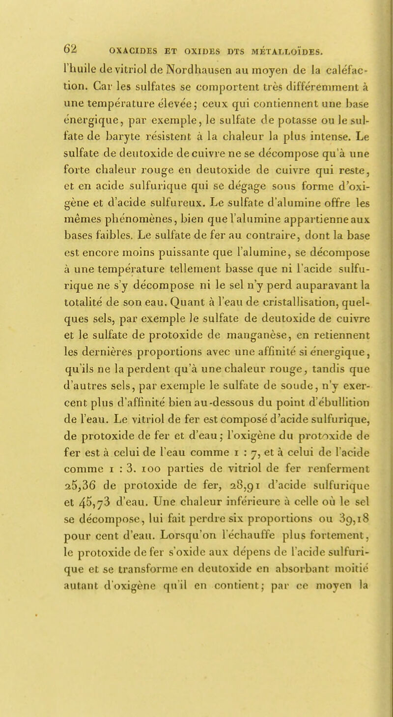 l'huile de vitriol de Nordhausen au moyen de la caléfac- tion. Car les sulfates se comportent très différemment à une température élevée; ceux qui contiennent une hase énergique, par exemple, le sulfate de potasse ou le sul- fate de haryte résistent à la chaleur la plus intense. Le sulfate de deutoxide de cuivre ne se décompose qu'à une forte chaleur rouge en deutoxide de cuivre qui reste, et en acide sulfurique qui se dégage sous forme d'oxi- gène et d'acide sulfureux. Le sulfate d'alumine offre les mêmes phénomènes, hien que l'alumine appartienne aux bases faibles. Le sulfate de fer au contraire, dont la base est encore moins puissante que l'alumine, se décompose à une température tellement basse que ni l'acide sulfu- rique ne s'y décompose ni le sel n'y perd auparavant la totalité de son eau. Quant à l'eau de cristallisation, quel- ques sels, par exemple le sulfate de deutoxide de cuivre et le sulfate de protoxide de manganèse, en retiennent les dernières proportions avec une affinité si énergique, qu'ils ne la perdent qu'à une chaleur rouge, tandis que d'autres sels, par exemple le sulfate de soude, n'y exer- cent plus d'affinité bien au-dessous du point d'ébullition de l'eau. Le vitriol de fer est composé d'acide sulfurique, de protoxide de fer et d'eau; l'oxigène du protoxide de fer est à celui de l'eau comme i ; y, et à celui de l'acide comme i : 3. 100 parties de vitriol de fer renferment a5,36 de protoxide de fer, 28,91 d'acide sulfurique et 45,73 d'eau. Une chaleur inférieure à celle où le sel se décompose, lui fait perdre six proportions ou 39,18 pour cent d'eau. Lorsqu'on 1 échauffe plus fortement, le protoxide de fer s'oxide aux dépens de l'acide sulfuri- que et se transforme en deutoxide en absorbant moitié autant d'oxigène qu'il en contient; par ce moyen la