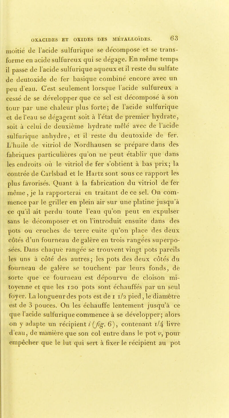 moitié de l'acide sulfurique se décompose et se trans- forme en acide sulfureux qui se dégage. En même temps il passe de l'acide sulfurique aqueux et il reste du sulfate de deutoxide de fer basique combiné encore avec un peu d'eau. C'est seulement lorsque l'acide sulfureux a cessé de se développer que ce sel est décomposé à son tour par une chaleur plus forte; de l'acide sulfurique et de l'eau se dégagent soit à l'état de premier hydrate, soit à celui de deuxième hydrate mêlé avec de l'acide sulfurique anhydre, et il reste du deutoxide de fer. L'huile de vitriol de Nordhausen se prépare dans des fabriques particulières qu'on ne peut établir que dans les endroits où le vitriol de fer s'obtient à bas prix; la contrée de Carlsbad et le Hartz sont sous ce rapport les plus favorisés. Quant à la fabrication du vitriol de fer même , je la rapporterai en traitant de ce sel. On com- mence par le griller en plein air sur une platine jusqu'à ce qu'il ait perdu toute l'eau qu'on peut en expulser sans le décomposer et on l'introduit ensuite dans des pots ou cruches de terre cuite qu'on place des deux côtés d'un fourneau de galère en trois rangées superpo- sées. Dans chaque rangée se trouvent vingt pots pareils les uns à côté des autres; les pots des deux côtés du fourneau de galère se touchent par leurs fonds, de sorte que ce fourneau est dépourvu de cloison mi- toyenne et que les 120 pots sont échauffés par un seul foyer. La longueur des pots est de 1 1/2 pied, le diamètre est de 3 pouces. On les échauffe lentement jusqu'à ce que l'acide sulfurique commence à se développer; alors on y adapte un récipient i (fig. 6), contenant 1/4 livre d'eau, de manière que son col entre dans le pot v, pour empêcher que le lut qui sert à fixer le récipient au pot