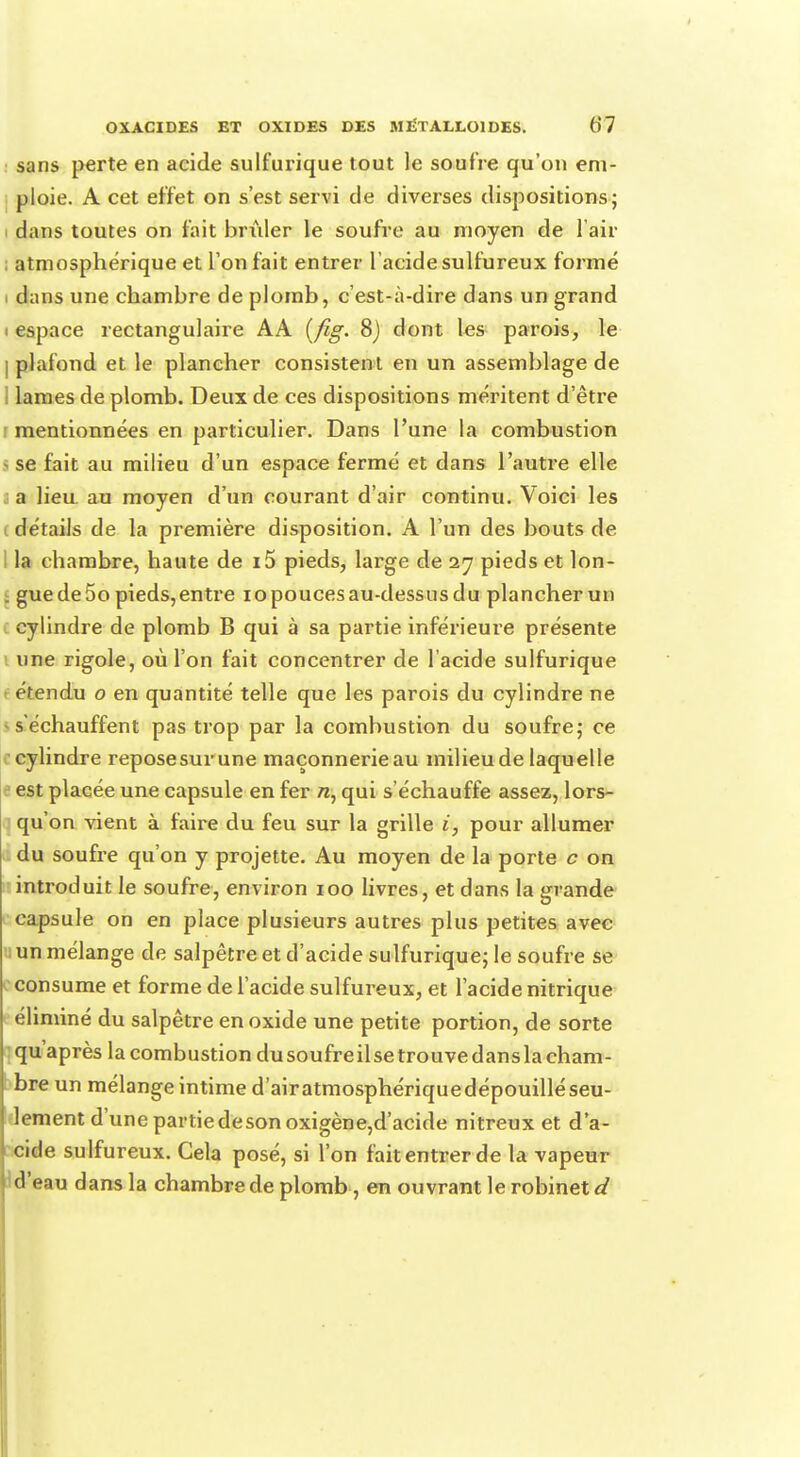 sans perte en acide sulfurique tout le soufre qu'on em- ploie. A cet effet on s'est servi de diverses dispositions; dans toutes on fait briller le soufre au moyen de l'air ; atmosphérique et l'on fait entrer l'acide sulfureux formé i dans une chambre de plomb, c'est-à-dire dans un grand i espace rectangulaire AA {fig. 8) dont les parois, le I plafond et le plancher consisten t en un assemblage de I lames de plomb. Deux de ces dispositions méritent d'être i mentionnées en particulier. Dans l'une la combustion I se fait au milieu d'un espace fermé et dans l'autre elle a lieu, au moyen d'un courant d'air continu. Voici les I détails de la première disposition. A l'un des bouts de la chambre, haute de i5 pieds, large de 27 pieds et lon- . guede5opieds,entre iopoucesau-dessusdu plancherun cylindre de plomb B qui à sa partie inférieure présente une rigole, où l'on fait concentrer de l'acide sulfurique r étendu o en quantité telle que les parois du cylindre ne « s'échauffent pas trop par la combustion du soufre; ce cylindre reposesurune maçonnerie au milieu de laquelle est placée une capsule en fer rc, qui s'échauffe assez, lors- qu'on vient à faire du feu sur la grille i, pour allumer du soufre qu'on y projette. Au moyen de la porte c on introduit le soufre, environ 100 livres, et dans la grande capsule on en place plusieurs autres plus petites avec a un mélange de salpêtre et d'acide sulfurique; le soufre se consume et forme de l'acide sulfureux, et l'acide nitrique éliminé du salpêtre en oxide une petite portion, de sorte qu'après la combustion du soufre il se trouve dans la cham- bre un mélange intime d'airatmosphériquedépouilléseu- lement d'une partiedeson oxigène,d'acide nitreux et d'a- cide sulfureux. Cela posé, si l'on fait entrer de la vapeur d'eau dans la chambre de plomb, en ouvrant le robinet d