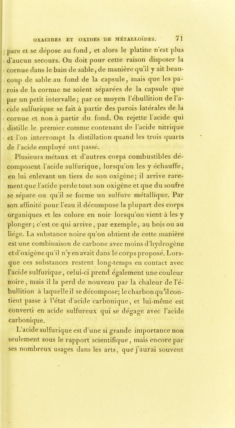 pare et se dépose au fond, et alors le platine n'est plus d'aucun secours. On doit pour cette raison disposer la . cornue dans le bain de sable, de manière qu'il y ait beau- coup de sable au fond de la capsule, mais que les pa- rois de la cornue ne soient séparées de la capsule que par un petit intervalle; par ce moyen l'ébullition de l'a- cide sulfurique se fait à partir des parois latérales de la cornue et non à partir du fond. On rejette l'acide qui distille le premier comme contenant de l'acide nitrique et l'on interrompt la distillation quand les trois quarts de l'acide employé ont passé. Plusieurs métaux et d'autres corps combustibles dé- composent l'acide sulfurique, lorsqu'on les y échauffe, en lui enlevant un tiers de son oxigène; il arrive rare- ment que l'acide perde tout son oxigène et que du soufre se sépare ou qu'il se forme un sulfure métallique. Par son affinité pour l'eau il décompose la plupart des corps organiques et les colore en noir lorsqu'on vient à les y plonger; c'est ce qui arrive , par exemple, au bois ou au liège. La substance noire qu'on obtient de cette manière est une combinaison de carbone avec moins d'hydrogène etd'oxigène qu'il n'y en avait dans le corps proposé. Lors- que ces substances restent long-temps en contact avec l'acide sulfurique, celui-ci prend également une couleur noire, mais il la perd de nouveau par la chaleur de l'é- bullition à laquelleil sedécompose; le charbon qu'il con- tient passe à l'état d'acide carbonique, et lui-même est converti en acide sulfureux qui se dégage avec l'acide carbonique. L'acide sulfurique est d'une si grande importance non seulement sous le rapport scientifique , mais encore par ses nombreux usages dans les arts, que j'aurai souvent