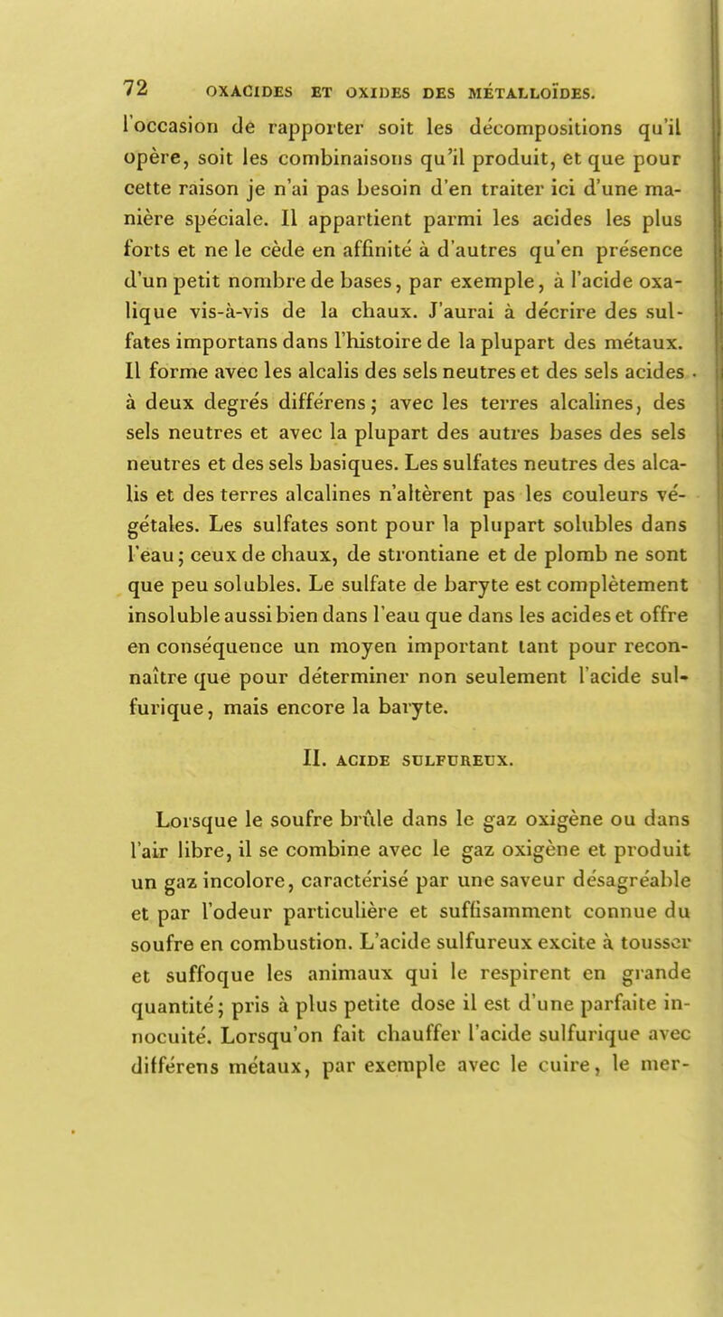 l'occasion de rapporter soit les décompositions qu'il opère, soit les combinaisons qu'il produit, et que pour cette raison je n'ai pas besoin d'en traiter ici d'une ma- nière spéciale. Il appartient parmi les acides les plus forts et ne le cède en affinité à d'autres qu'en présence d'un petit nombre de bases, par exemple, à l'acide oxa- lique vis-à-vis de la chaux. J'aurai à décrire des sul- fates importans dans l'histoire de la plupart des métaux. Il forme avec les alcalis des sels neutres et des sels acides à deux degrés différens; avec les terres alcalines, des sels neutres et avec la plupart des autres bases des sels neutres et des sels basiques. Les sulfates neutres des alca- lis et des terres alcalines n'altèrent pas les couleurs vé- gétales. Les sulfates sont pour la plupart solubles dans L'eau; ceux de chaux, de strontiane et de plomb ne sont que peu solubles. Le sulfate de baryte est complètement insoluble aussi bien dans l'eau que dans les acides et offre en conséquence un moyen important tant pour recon- naître que pour déterminer non seulement l'acide sul- furique, mais encore la baryte. II. ACIDE SULFUREUX. Lorsque le soufre brûle dans le gaz oxigène ou dans l'air libre, il se combine avec le gaz oxigène et produit un gaz incolore, caractérisé par une saveur désagréable et par l'odeur particulière et suffisamment connue du soufre en combustion. L'acide sulfureux excite à tousser et suffoque les animaux qui le respirent en grande quantité; pris à plus petite dose il est d'une parfaite in- nocuité. Lorsqu'on fait chauffer l'acide sulfurique avec différens métaux, par exemple avec le cuire, le mer-