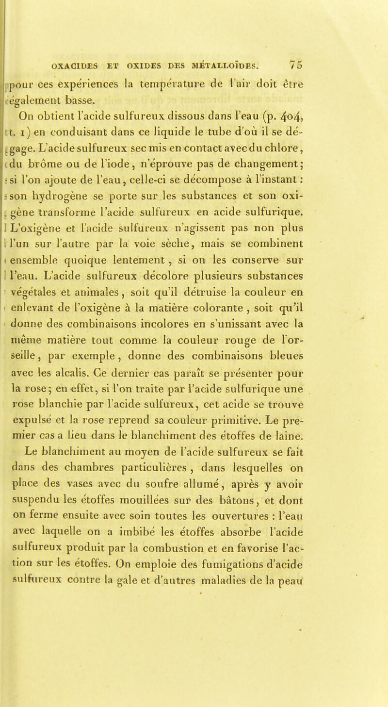 pour ces expériences la température de l'air doit être • également basse. On obtient l'acide sulfureux dissous dans l'eau (p. 4°4i t. i) en conduisant dans ce liquide le tube d'où il se dé- i gage. L'acide sulfureux sec mis en contact avec du chlore, idu brome ou de l'iode, n'éprouve pas de changement; s si l'on ajoute de l'eau, celle-ci se décompose à l'instant : ?son hydrogène se porte sur les substances et son oxi- . gène transforme l'acide sulfureux en acide sulfurique. 1 L'oxigène et l'acide sulfureux n'agissent pas non plus l'un sur l'autre par la voie sèche, mais se combinent i ensemble quoique lentement , si on les conserve sur I l'eau. L'acide sulfureux décolore plusieurs substances végétales et animales, soit qu'il détruise la couleur en enlevant de l'oxigène à la matière colorante , soit qu'il donne des combinaisons incolores en s'unissant avec la même matière tout comme la couleur rouge de Tor- seille, par exemple , donne des combinaisons bleues avec les alcalis. Ce dernier cas paraît se présenter pour la rose; en effet, si l'on traite par l'acide sulfurique une rose blanchie par l'acide sulfureux, cet acide se trouve expulsé et la rose reprend sa couleur primitive. Le pre- mier cas a lieu dans le blanchiment des étoffes de laine. Le blanchiment au moyen de l'acide sulfureux se fait dans des chambres particulières , dans lesquelles on place des vases avec du soufre allumé, après y avoir suspendu les étoffes mouillées sur des bâtons, et dont on ferme ensuite avec soin toutes les ouvertures : l'eau avec laquelle on a imbibé les étoffes absorbe l'acide sulfureux produit par la combustion et en favorise l'ac- tion sur les étoffes. On emploie des fumigations d'acide sulfureux contre la gale et d'autres maladies de la peau