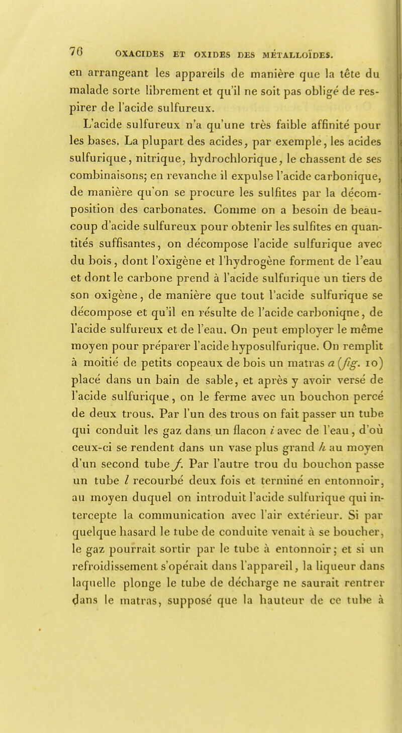 en arrangeant les appareils de manière que la tête du malade sorte librement et qu'il ne soit pas obligé de res- pirer de l'acide sulfureux. L'acide sulfureux n'a qu'une très faible affinité pour les bases. La plupart des acides, par exemple, les acides sulfurique, nitrique, hydrochlorique, le chassent de ses combinaisons; en revanche il expulse l'acide carbonique, de manière qu'on se procure les sulfites par la décom- position des carbonates. Comme on a besoin de beau- coup d'acide sulfureux pour obtenir les sulfites en quan- tités suffisantes, on décompose l'acide sulfurique avec du bois, dont l'oxigène et l'hydrogène forment de l'eau et dont le carbone prend à l'acide sulfurique un tiers de son oxigène, de manière que tout l'acide sulfurique se décompose et qu'il en résulte de l'acide carboniqne, de l'acide sulfureux et de l'eau. On peut employer le même moyen pour préparer l'acide hyposulfurique. On remplit à moitié de petits copeaux de bois un matras a Ç/îg. 10) placé dans un bain de sable, et après y avoir versé de l'acide sulfurique, on le ferme avec un bouchon percé de deux trous. Par l'un des trous on fait passer un tube qui conduit les gaz dans un flacon i avec de l'eau, d'où ceux-ci se rendent dans un vase plus grand II au moyen d'un second tube^. Par l'autre trou du bouchon passe un tube / recourbé deux fois et terminé en entonnoir, au moyen duquel on introduit l'acide sulfurique qui in- tercepte la communication avec l'air extérieur. Si par quelque hasard le tube de conduite venait à se boucher, le gaz pourrait sortir par le tube à entonnoir; et si un refroidissement s'opérait dans l'appareil, la liqueur dans laquelle plonge le tube de décharge ne saurait rentrer dans le matras, supposé que la hauteur de ce tube à