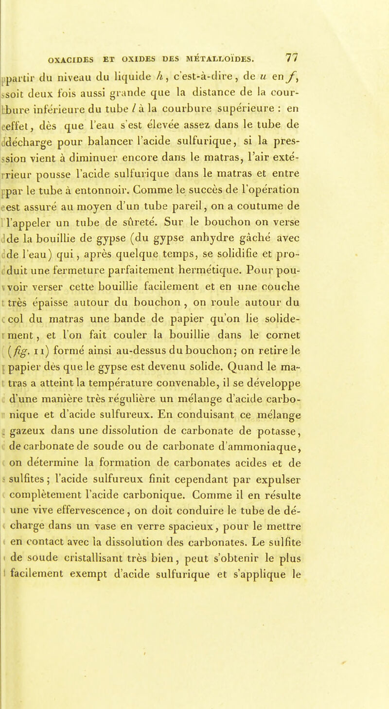 apartir du niveau du liquide h, c'est-à-dire, de u en fy ,soit deux fois aussi grande que la distance de la cour- Ibure inférieure du tube / à la courbure supérieure : en oeffet, dès que l'eau s'est élevée assez dans le tube de ddécharge pour balancer l'acide sulfurique, si la pres- sion vient à diminuer encore dans le matras, l'air exté- rrieur pousse l'acide sulfurique dans le matras et entre j par le tube à entonnoir. Comme le succès de l'opération est assuré au moyen d'un tube pareil, on a coutume de l'appeler un tube de sûreté. Sur le bouchon on verse Ide la bouillie de gypse (du gypse anhydre gâché avec Jde l'eau) qui, après quelque temps, se solidifie et pro- duit une fermeture parfaitement hermétique. Pour pou- \ voir verser cette bouillie facilement et en une couche : très épaisse autour du bouchon , on roule autour du col du matras une bande de papier qu'on lie solide- i ment, et l'on fait couler la bouillie dans le cornet (fig. n) formé ainsi au-dessus du bouchon; on retire le papier dès que le gypse est devenu solide. Quand le ma- tras a atteint la température convenable, il se développe d'une manière très régulière un mélange d'acide carbo- nique et d'acide sulfureux. En conduisant ce mélange [ gazeux dans une dissolution de carbonate de potasse, de carbonate de soude ou de carbonate d'ammoniaque, on détermine la formation de carbonates acides et de ■ sulfites 5 l'acide sulfureux finit cependant par expulser i complètement l'acide carbonique. Comme il en résulte une vive effervescence, on doit conduire le tube de dé- charge dans un vase en verre spacieux, pour le mettre en contact avec la dissolution des carbonates. Le sulfite i de soude cristallisant très bien, peut s'obtenir le plus i facilement exempt d'acide sulfurique et s'applique le