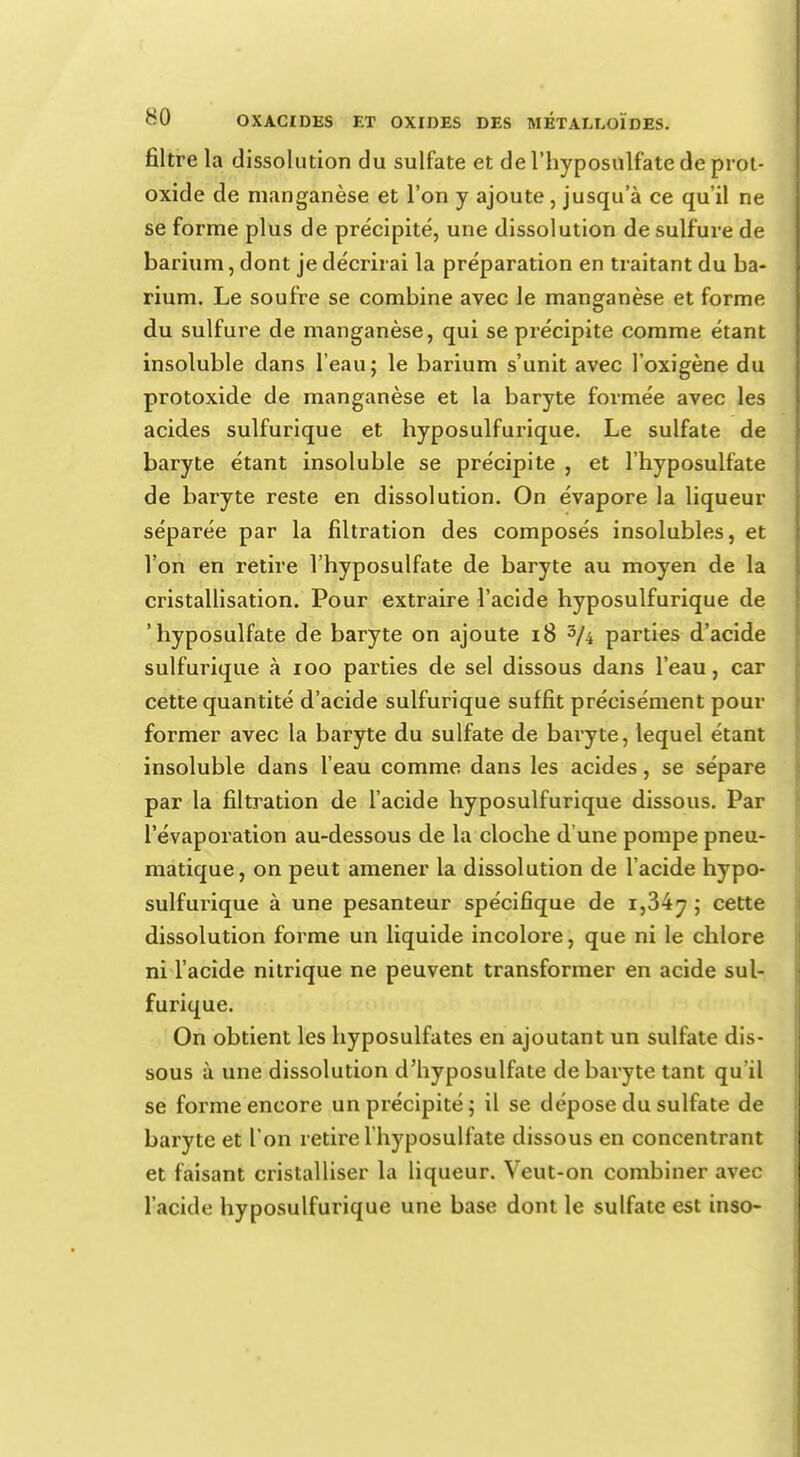 filtre la dissolution du sulfate et de l'hyposulfate de prot- oxide de manganèse et l'on y ajoute, jusqu'à ce qu'il ne se forme plus de précipité, une dissolution de sulfure de barium, dont je décrirai la préparation en traitant du ba- rium. Le soufre se combine avec Je manganèse et forme du sulfure de manganèse, qui se précipite comme étant insoluble dans l'eau; le barium s'unit avec l'oxigène du protoxide de manganèse et la baryte formée avec les acides sulfurique et hyposulfurique. Le sulfate de baryte étant insoluble se précipite , et l'hyposulfate de baryte reste en dissolution. On évapore la liqueur séparée par la filtration des composés insolubles, et l'on en retire l'hyposulfate de baryte au moyen de la cristallisation. Pour extraire l'acide hyposulfurique de 'hyposulfate de baryte on ajoute 18 3/4 parties d'acide sulfurique à 100 parties de sel dissous dans l'eau, car cette quantité d'acide sulfurique suffit précisément pour former avec la baryte du sulfate de baryte, lequel étant insoluble dans l'eau comme dans les acides, se sépare par la filtration de l'acide hyposulfurique dissous. Par l'évaporation au-dessous de la cloche d'une pompe pneu- matique, on peut amener la dissolution de l'acide hypo- sulfurique à une pesanteur spécifique de i,34^ ; cette dissolution forme un liquide incolore, que ni le chlore ni l'acide nitrique ne peuvent transformer en acide sul- furique. On obtient les hyposulfates en ajoutant un sulfate dis- sous à une dissolution cl'hyposulfate de baryte tant qu'il se forme encore un précipité; il se dépose du sulfate de baryte et l'on retire l'hyposulfate dissous en concentrant et faisant cristalliser la liqueur. Veut-on combiner avec l'acide hyposulfurique une base dont le sulfate est inso-