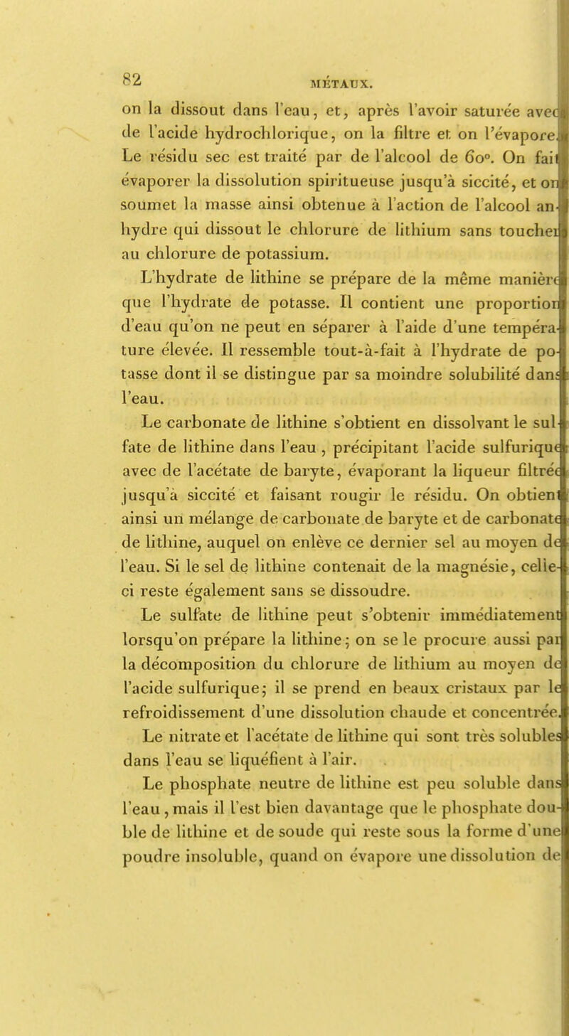 on la dissout clans l'eau, et, après l'avoir saturée avec tle l'acide hydrochlorique, on la filtre et on l'évaporé Le résidu sec est traité par de l'alcool de 6o°. On fail évaporer la dissolution spiritueuse jusqu'à siccité, et or soumet la masse ainsi obtenue à l'action de l'alcool an hydre qui dissout le chlorure de lithium sans touchei au chlorure de potassium. L'hydrate de lithine se prépare de la même manière que l'hydrate de potasse. Il contient une proportior d'eau qu'on ne peut en séparer à l'aide d'une tempéra ture élevée. Il ressemble tout-à-fait à l'hydrate de po- tasse dont il se distingue par sa moindre solubilité dam l'eau. Le carbonate de lithine s'obtient en dissolvant le sul fate de lithine dans l'eau , précipitant l'acide sulfurique avec de l'acétate de baryte, évaporant la liqueur filtrée jusqu'à siccité et faisant rougir le résidu. On obtieni ainsi un mélange de carbonate de baryte et de carbonate de lithine, auquel on enlève ce dernier sel au moyen de l'eau. Si le sel de lithine contenait de la magnésie, celle- ci reste également sans se dissoudre. Le sulfate de lithine peut s'obtenir immédiatement lorsqu'on prépare la lithine; on se le procure aussi pai la décomposition du chlorure de lithium au moyen de l'acide sulfurique; il se prend en beaux cristaux par le refroidissement d'une dissolution chaude et concentrée. Le nitrate et l'acétate de lithine qui sont très solubles dans l'eau se liquéfient à l'air. Le phosphate neutre de lithine est peu soluble dans l'eau,mais il l'est bien davantage que le phosphate dou- ble de lithine et de soude qui reste sous la forme d'une poudre insoluble, quand on évapore une dissolution de