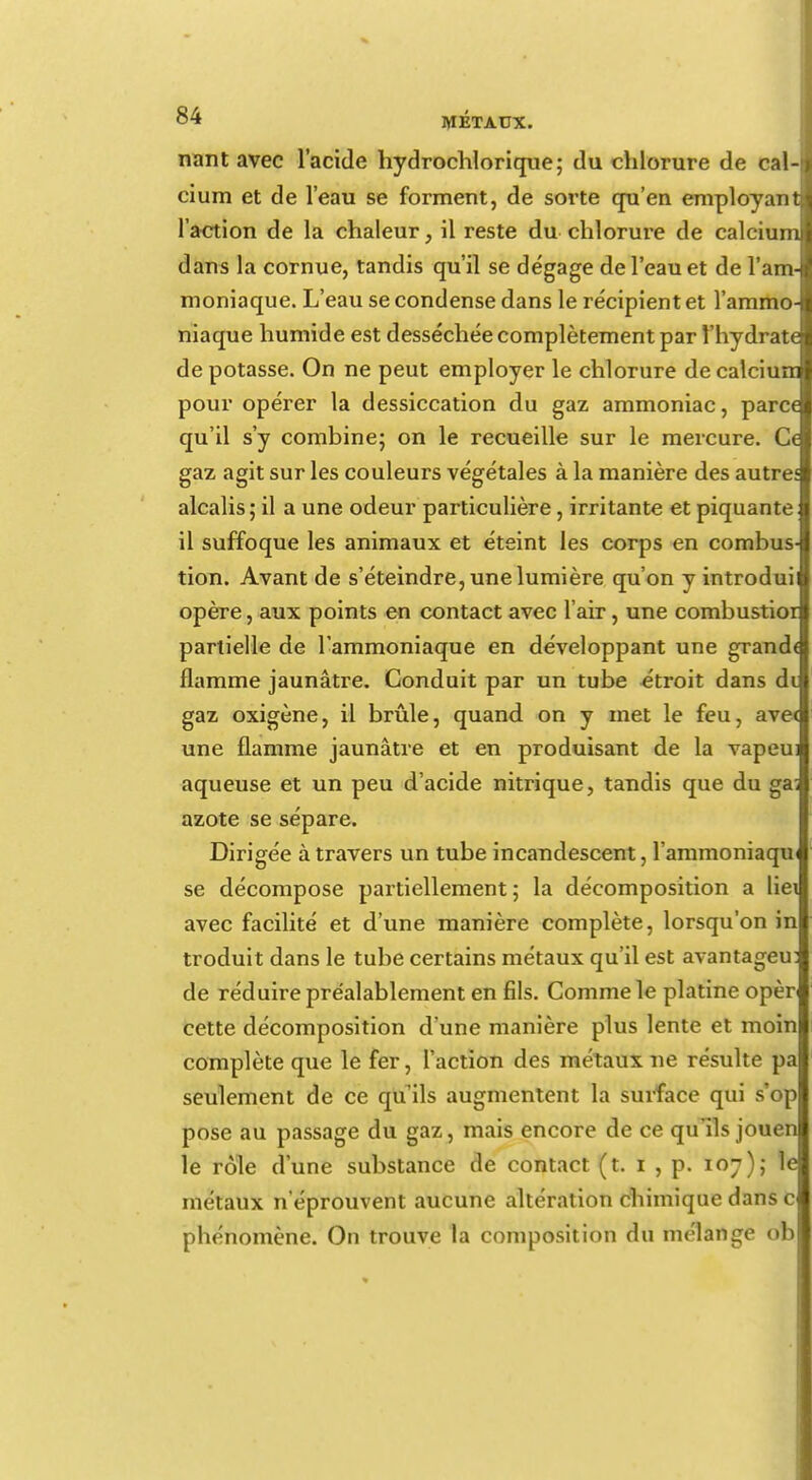 nant avec l'acide hydrochlorique; du chlorure de cal-f cium et de l'eau se forment, de sorte qu'en employant! l'action de la chaleur, il reste du chlorure de calcium dans la cornue, tandis qu'il se dégage de l'eau et de l'am- moniaque. L'eau se condense dans le récipient et l'ammo- niaque humide est desséchée complètement par l'hydrate de potasse. On ne peut employer le chlorure de calcium pour opérer la dessiccation du gaz ammoniac, parce qu'il s'y combine; on le recueille sur le mercure. C< gaz agit sur les couleurs végétales à la manière des autre; alcalis ; il a une odeur particulière, irritante et piquante il suffoque les animaux et éteint les corps en combus- tion. Avant de s'éteindre, une lumière qu'on y introduii opère, aux points en contact avec l'air, une combustior partielle de l'ammoniaque en développant une grand< flamme jaunâtre. Conduit par un tube étroit dans di gaz oxigène, il brûle, quand on y met le feu, ave< une flamme jaunâtre et en produisant de la vapeu: aqueuse et un peu d'acide nitrique, tandis que du ga; azote se sépare. Dirigée à travers un tube incandescent, l'ammoniaqu se décompose partiellement; la décomposition a liei avec facilité et d'une manière complète, lorsqu'on in troduit dans le tube certains métaux qu'il est avantageu: de réduire préalablement en fils. Comme le platine opèr cette décomposition d'une manière plus lente et moin complète que le fer, l'action des métaux ne résulte pa seulement de ce qu'ils augmentent la surface qui s'op pose au passage du gaz, mais encore de ce qu'ils jouen le rôle d'une substance de contact (t. t , p. 107); le métaux n'éprouvent aucune altération chimique dans c phénomène. On trouve la composition du mélange ob