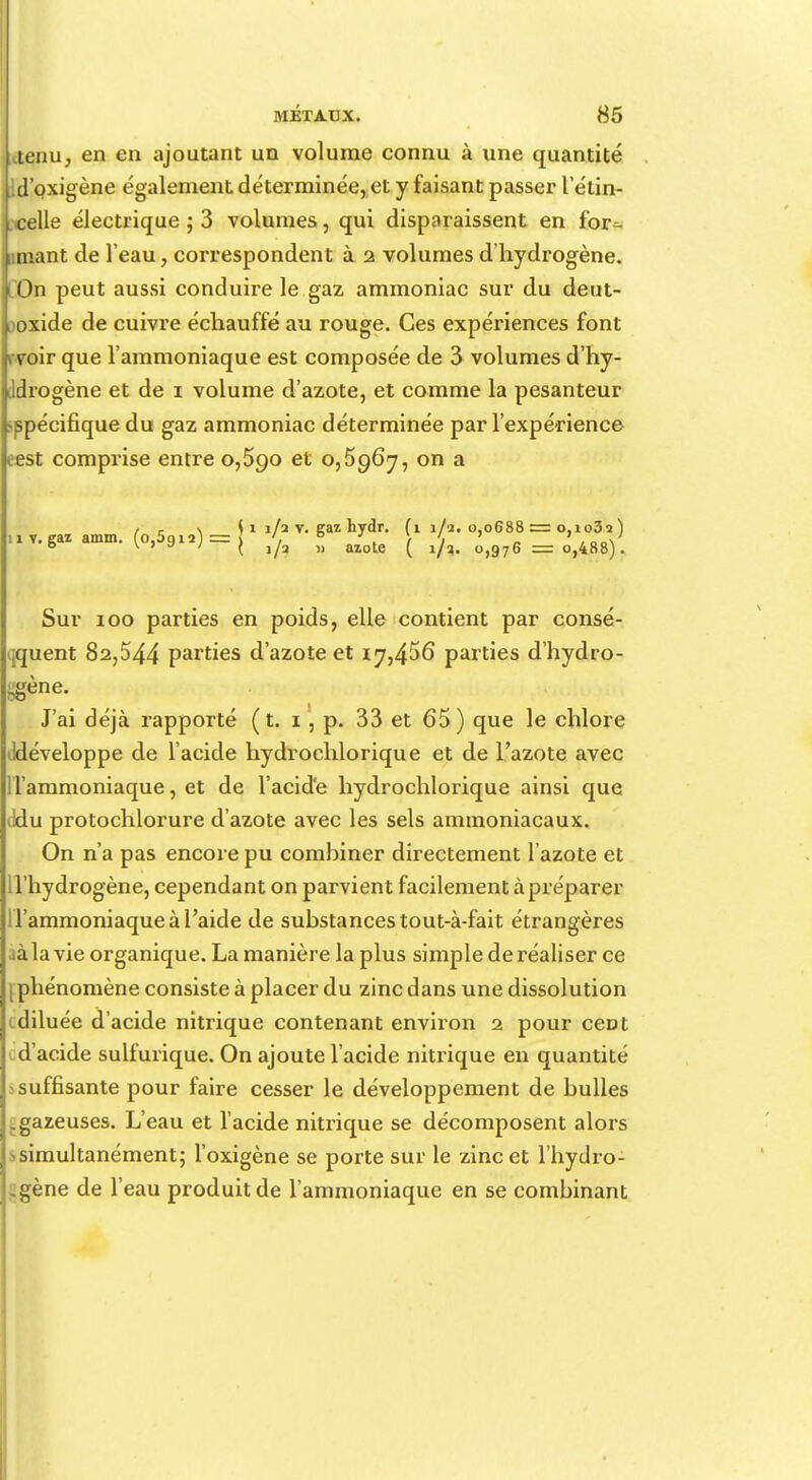 aenu, en en ajoutant un volume connu à une quantité d'oxigène également déterminée, et y faisant passer l étin- celle électrique ; 3 volumes, qui disparaissent en for- mant de l'eau, correspondent à 2 volumes d'hydrogène, l On peut aussi conduire le gaz ammoniac sur du deut- loxide de cuivre échauffé au rouge. Ces expériences font 1 voir que l'ammoniaque est composée de 3 volumes d'hy- ddrogène et de 1 volume d'azote, et comme la pesanteur spécifique du gaz ammoniac déterminée par l'expérience oest comprise entre 0,590 et 0,5967, on a / r s ( î 1/2 v. eaz hydr. (11/2.0,0688 = 0,1032) nv.eaz amm. (o,5gi2) = l '. 0 ' . } ' „ 6 \ 7 a j ( 1/2 m azote ( 1/3. 0,976 == o,488). Sur 100 parties en poids, elle contient par consé- quent 82,544 parties d'azote et iy,456 parties d'hydro- gène. J'ai déjà rapporté (t. i , p. 33 et 65) que le chlore ildéveloppe de l'acide hydrochlorique et de l'azote avec H'ammoniaque, et de l'acid'e hydrochlorique ainsi que ddu protochlorure d'azote avec les sels ammoniacaux. On n'a pas encore pu combiner directement l'azote et l'hydrogène, cependant on parvient facilement à préparer l'ammoniaque à l'aide de substances tout-à-fait étrangères à la vie organique. La manière la plus simple de réaliser ce phénomène consiste à placer du zinc dans une dissolution i diluée d'acide nitrique contenant environ 2 pour ceDt d'acide sulfurique. On ajoute l'acide nitrique en quantité suffisante pour faire cesser le développement de bulles .gazeuses. L'eau et l'acide nitrique se décomposent alors > simultanément; l'oxigène se porte sur le zinc et l'hydro- gène de l'eau produit de l'ammoniaque en se combinant