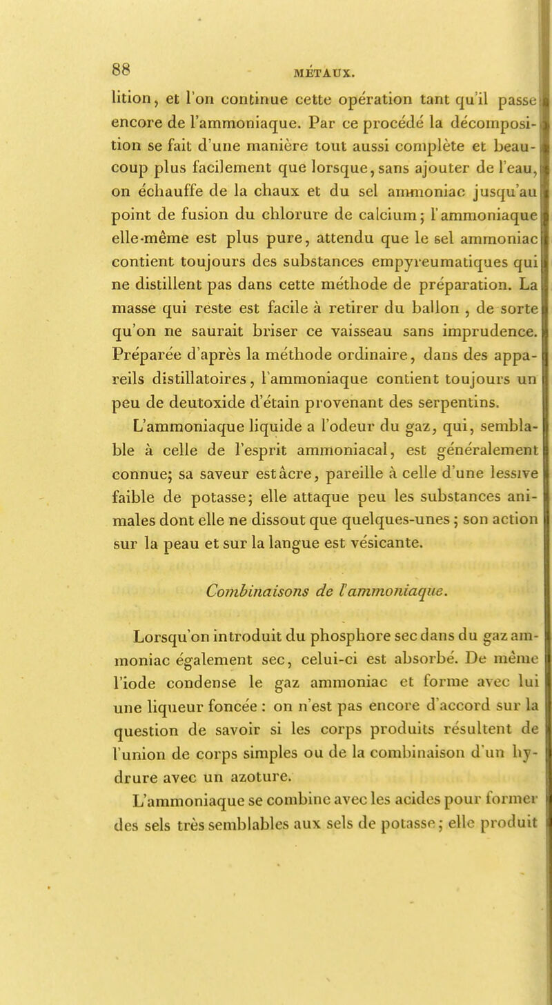 lition, et l'on continue cette opération tant qu'il passe encore de l'ammoniaque. Par ce procédé la décomposi- tion se fait d'une manière tout aussi complète et beau- coup plus facilement que lorsque, sans ajouter de l'eau, on échauffe de la chaux et du sel ammoniac jusqu'au point de fusion du chlorure de calcium; l'ammoniaque elle-même est plus pure, attendu que le 6el ammoniac contient toujours des substances empyreumatiques qui ne distillent pas dans cette méthode de préparation. La masse qui reste est facile à retirer du ballon , de sorte qu'on ne saurait briser ce vaisseau sans imprudence. Préparée d'après la méthode ordinaire, dans des appa- reils distillatoires, l'ammoniaque contient toujours un peu de deutoxide d'étain provenant des serpentins. L'ammoniaque liquide a l'odeur du gaz, qui, sembla- ble à celle de l'esprit ammoniacal, est généralement connue; sa saveur est acre, pareille à celle d'une lessive faible de potasse; elle attaque peu les substances ani- males dont elle ne dissout que quelques-unes ; son action sur la peau et sur la langue est vésicante. Ccmibinaisons de ïammoniaque. Lorsqu'on introduit du phosphore sec dans du gaz am- moniac également sec, celui-ci est absorbé. De même l'iode condense le gaz ammoniac et forme avec lui une liqueur foncée : on n'est pas encore d'accord sur la question de savoir si les corps produits résultent de l'union de corps simples ou de la combinaison d'un hy- drure avec un azoture. L'ammoniaque se combine avec les acides pour former des sels très semblables aux sels de potasse; elle produit