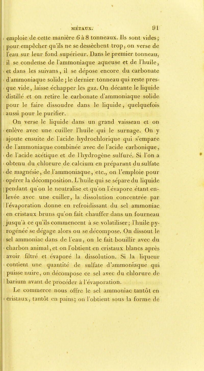 i emploie de cette manière 6à 8 tonneaux. Ils sont vides; pour empêcher qu'ils ne se dessèchent trop, on verse de l'eau sur leur fond supérieur. Dans le premier tonneau, il se condense de l'ammoniaque aqueuse et de l'huile, i et dans les suivans , il se dépose encore du carbonate d'ammoniaque solide ; le dernier tonneau qui reste pres- que vide, laisse échapper les gaz. On décante le liquide distillé et on retire le carbonate d'ammoniaque solide pour le faire dissoudre dans le liquide, quelquefois ; aussi pour le purifier. On verse le liquide dans un grand vaisseau et on ■ enlève avec une cuiller l'huile qui le surnage. On y ajoute ensuite de l'acide hydrochlorique qui s'empare ' de l'ammoniaque combinée avec de l'acide carbonique, i de l'acide acétique et de l'hydrogène sulfuré. Si l'on a i obtenu du chlorure de calcium en préparant du sulfate i de magnésie, de l'ammoniaque, etc., on l'emploie pour i opérer la décomposition. L'huile qui se sépare du liquide ] pendant qu'on le neutralise et qu'on l'évaporé étant en- 1 levée avec une cuiller, la dissolution concentrée par I l'évaporation donne en refroidissant du sel ammoniac en cristaux bruns qu'on fait chauffer dans un fourneau jusqu'à ce qu'ils commencent à se volatiliser; l'huile py- rogénée se dégage alors ou se décompose. On dissout le : sel ammoniac dans de l'eau, on le fait bouillir avec du i charbon animal, et on l'obtient en cristaux blancs après avoir filtré et évaporé la dissolution. Si la liqueur i contient une quantité de sulfate d'ammoniaque qui puisse nuire, on décompose ce sel avec du chlorure de barium avant de procéder à l'évaporation. Le commerce nous offre le sel ammoniac tantôt en • cristaux, tantôt en pains; ou l'obtient sous la forme de