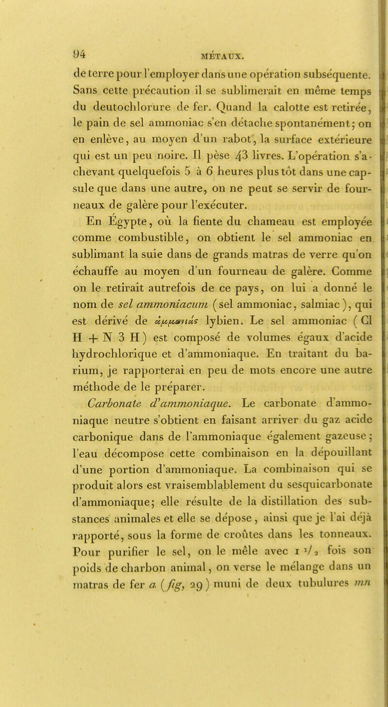 de terre pour l'employer dans une opération subséquente. Sans cette précaution il se sublimerait en même temps du deutochlorure de fer. Quand la calotte est retirée, le pain de sel ammoniac s'en détache spontanément; on en enlève, au moyen d'un rabot', la surface extérieure qui est un peu noire. Il pèse 43 livres. L'opération s'a- chevant quelquefois 5 à 6 heures plus tôt dans une cap- sule que dans une autre, on ne peut se servir de four- neaux de galère pour l'exécuter. En Egypte, où la fiente du chameau est employée comme combustible, on obtient le sel ammoniac en sublimant la suie dans de grands matras de verre qu'on échauffe au moyen d'un fourneau de galère. Comme on le retirait autrefois de ce pays, on lui a donné le nom de sel ammoniacum (sel ammoniac, salmiac), qui est dérivé de ùpfcwtoLS lybien. Le sel ammoniac ( Gl H + N 3 H ) est composé de volumes égaux d'acide hydrochlorique et d'ammoniaque. En traitant du ba- rium, je rapporterai en peu de mots encore une autre méthode de le préparer. Carbonate aammoniaque. Le carbonate d'ammo- niaque neutre s'obtient en faisant arriver du gaz acide carbonique dans de l'ammoniaque également gazeuse ; l'eau décompose cette combinaison en la dépouillant d'une portion d'ammoniaque. La combinaison qui se produit alors est vraisemblablement du sesquicarbonate d'ammoniaque; elle résulte de la distillation des sub- stances animales et elle se dépose , ainsi que je l'ai déjà rapporté, sous la forme de croûtes dans les tonneaux. Pour purifier le sel, on le mêle avec i l/a fois son poids de charbon animal, on verse le mélange dans un matras de fer a. (/ig, 29) muni de deux tubulures mn