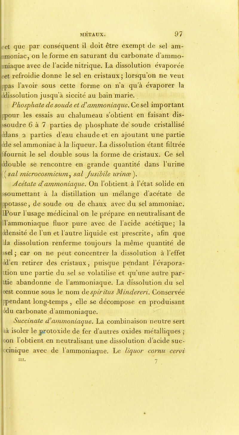 et que par conséquent il doit être exempt de sel am- rmoniac, on le forme en saturant du carbonate d'ammo- niaque avec de l'acide nitrique. La dissolution évaporée et refroidie donne le sel en cristaux; lorsqu'on ne veut ppas l'avoir sous cette forme on n'a qu'à évaporer la Jdissolution jusqu'à siccité au bain marie. Phosphate de soude et d'ammoniaque. Ce sel important pour les essais au chalumeau s'obtient en faisant dis- soudre 6 à 7 parties de phosphate de soude cristallisé ddans 2 parties d'eau chaude et en ajoutant une partie iide sel ammoniac à la liqueur. La dissolution étant filtrée (fournit le sel double sous la forme de cristaux. Ce sel tldouble se rencontre en grande quantité dans l'urine [sal microcosmicum, sal Jusibile urinœ). Acétate dammoniaque. On l'obtient à l'état solide en -soumettant à la distillation un mélange d'acétate de ppotasse, de soude ou de chaux avec du sel ammoniac. IPour l'usage médicinal on le prépare en neutralisant de ll'ammoniaque fluor pure avec de l'acide acétique; la iJdensité de l'un et l'autre liquide est prescrite, afin que lia dissolution renferme toujours la même quantité de -sel ; car on ne peut concentrer la dissolution à l'effet ild'en retirer des cristaux, puisque pendant l'évapora- tion une partie du sel se volatilise et qu'une autre par- ttie abandonne de l'ammoniaque. La dissolution du sel eest connue sous le nom despiritus Mindereri. Conservée [pendant long-temps , elle se décompose en produisant ddu carbonate d'ammoniaque. Succinate d'ammoniaque. La combinaison neutre sert ià isoler le j>rotoxide de fer d'autres oxides métalliques ; on l'obtient en neutralisant une dissolution d'acide suc- cinique avec de l'ammoniaque. Le liquor cornu cervi