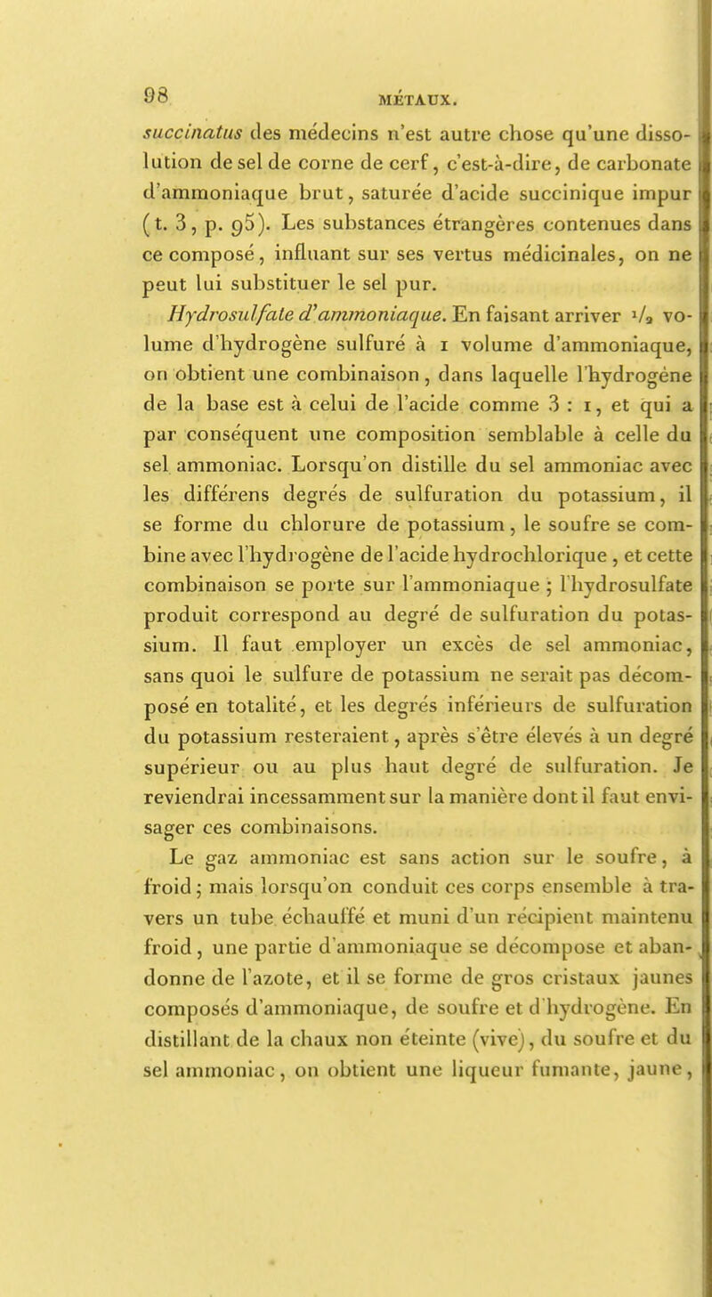 succinatus des médecins n'est autre chose qu'une disso- lution de sel de corne de cerf, c'est-à-dire, de carbonate d'ammoniaque brut, saturée d'acide succinique impur (t. 3, p. 95). Les substances étrangères contenues dans ce composé, influant sur ses vertus médicinales, on ne peut lui substituer le sel pur. Hydrosulfate et ammoniaque. En faisant arriver 1/a vo- lume d'hydrogène sulfuré à 1 volume d'ammoniaque, on obtient une combinaison, dans laquelle l'hydrogène de la base est à celui de l'acide comme 3 : 1, et qui a par conséquent une composition semblable à celle du sel ammoniac. Lorsqu'on distille du sel ammoniac avec les différens degrés de sulfuration du potassium, il se forme du chlorure de potassium, le soufre se com- bine avec l'hydrogène de l'acide hydrochlorique , et cette combinaison se porte sur l'ammoniaque ; 1 hydrosulfate produit correspond au degré de sulfuration du potas- sium. Il faut employer un excès de sel ammoniac, sans quoi le sulfure de potassium ne serait pas décom- posé en totalité, et les degrés inférieurs de sulfuration du potassium resteraient, après s'être élevés à un degré supérieur ou au plus haut degré de sulfuration. Je reviendrai incessamment sur la manière dont il faut envi- sager ces combinaisons. Le gaz ammoniac est sans action sur le soufre, à froid ; mais lorsqu'on conduit ces corps ensemble à tra- vers un tube échauffé et muni d'un récipient maintenu froid, une partie d'ammoniaque se décompose et aban- donne de l'azote, et il se forme de gros cristaux jaunes composés d'ammoniaque, de soufre et d hydrogène. En distillant de la chaux non éteinte (vive), du soufre et du sel ammoniac, on obtient une liqueur fumante, jaune,