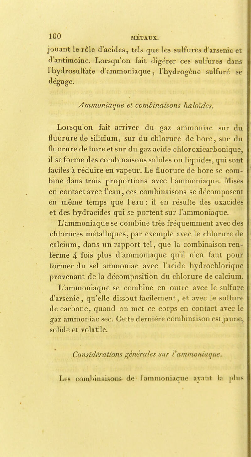 jouant le rôle d'acides, tels que les sulfures d'arsenic et d'antimoine. Lorsqu'on fait digérer ces sulfures dans l'hydrosulfate d'ammoniaque, l'hydrogène sulfuré se dégage. Ammoniaque et combinaisons haloïdes. Lorsqu'on fait arriver du gaz ammoniac sur du fluorure de silicium, sur du chlorure de bore, sur du fluorure de bore et sur du gaz acide chloroxicarbonique, il se forme des combinaisons solides ou liquides, qui sont faciles à réduire en vapeur. Le fluorure de bore se com- bine dans trois proportions avec l'ammoniaque. Mises en contact avec l'eau, ces combinaisons se décomposent en même temps que l'eau : il en résulte des oxacides et des hydracides qui se portent sur l'ammoniaque. L'ammoniaque se combine très fréquemment avec des chlorures métalliques, par exemple avec le chlorure de calcium, dans un rapport tel, que la combinaison ren- ferme 4 fois plus d'ammoniaque qu'il n'en faut pour former du sel ammoniac avec l'acide hydrochlorique provenant de la décomposition du chlorure de calcium. L'ammoniaque se combine en outre avec le sulfure d'arsenic, qu'elle dissout facilement, et avec le sulfure de carbone, quand on met ce corps en contact avec le gaz ammoniac sec. Cette dernière combinaison est jaune, solide et volatile. Considérations générales sur Vammoniaque. Les combinaisons de l'ammoniaque ayant la plus