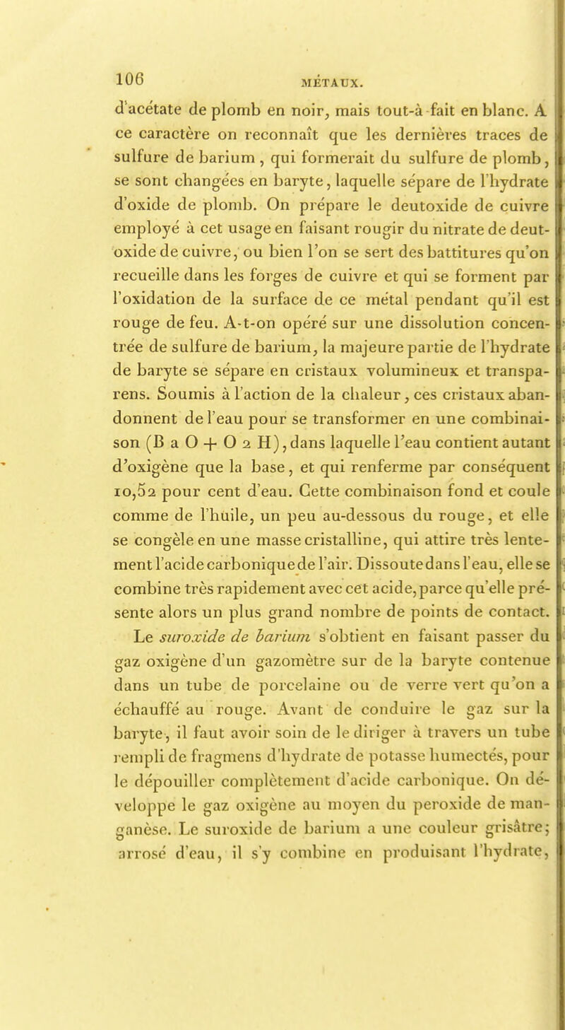 dacétate de plomb en noir, mais tout-à fait en blanc. A ce caractère on reconnaît que les dernières traces de sulfure de barium , qui formerait du sulfure de plomb, se sont changées en baryte, laquelle sépare de l'hydrate d'oxide de plomb. On prépare le deutoxide de cuivre employé à cet usage en faisant rougir du nitrate de deut- oxide de cuivre, ou bien l'on se sert des battitures qu'on recueille dans les forges de cuivre et qui se forment par l'oxidation de la surface de ce métal pendant qu'il est rouge de feu. A-t-on opéré sur une dissolution concen- trée de sulfure de barium, la majeure partie de l'hydrate de baryte se sépare en cristaux volumineux et transpa- rens. Soumis à l'action de la chaleur, ces cristaux aban- donnent de l'eau pour se transformer en une combinai- son (BaO+02H), dans laquelle l'eau contient autant I d'oxigène que la base, et qui renferme par conséquent io,52 pour cent d'eau. Cette combinaison fond et coule comme de l'huile, un peu au-dessous du rouge, et elle se congèle en une masse cristalline, qui attire très lente- ment l'acide cai'bonique de l'air. Dissoutedans l'eau, ellese combine très rapidement avec cet acide,parce qu'elle pré- sente alors un plus grand nombre de points de contact. Le suroxide de barium s'obtient en faisant passer du gaz oxigène d'un gazomètre sur de la baryte contenue dans un tube de porcelaine ou de verre vert qu'on a échauffé au rouge. Avant de conduire le gaz sur la baryte , il faut avoir soin de le diriger à travers un tube rempli de fragmens d'hydrate de potasse humectés, pour le dépouiller complètement d'acide carbonique. On dé- veloppe le gaz oxigène au moyen du peroxide de man- ganèse. Le suroxide de barium a une couleur grisâtre ; arrosé d'eau, il s'y combine en produisant l'hydrate,