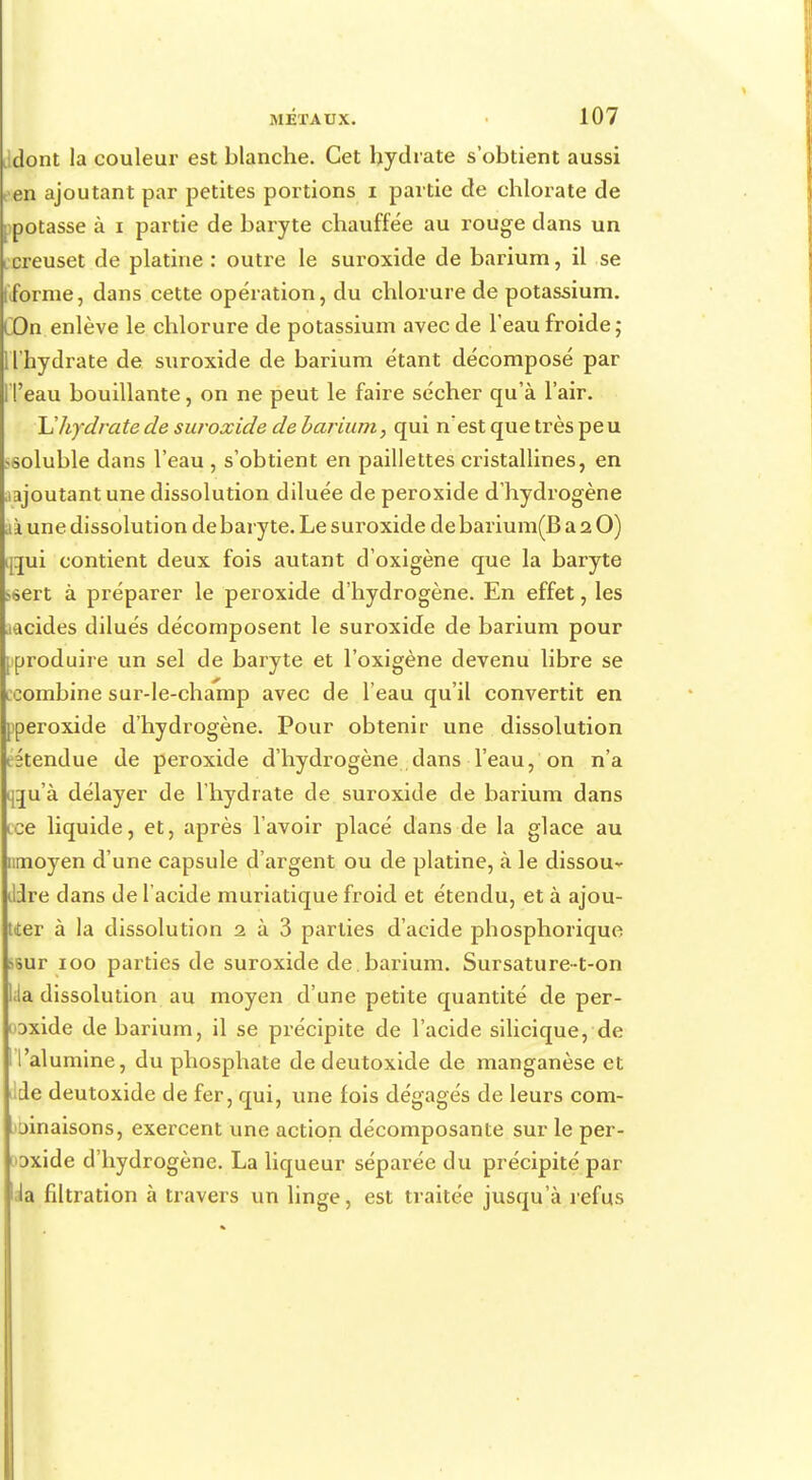 iidont la couleur est blanche. Cet hydrate s'obtient aussi en ajoutant par petites portions i partie de chlorate de potasse à i partie de baryte chauffée au rouge dans un creuset de platine : outre le suroxide de barium, il se forme, dans cette opération, du chlorure de potassium. COn enlève le chlorure de potassium avec de l'eau froide ; 1 l'hydrate de suroxide de barium étant décomposé par Fl'eau bouillante, on ne peut le faire sécher qu'à l'air. U hydrate de suroxide de barium, qui n'est que très peu ssoluble dans l'eau , s'obtient en paillettes cristallines, en ajoutant une dissolution diluée de peroxide d'hydrogène ià une dissolution de baryte. Le suroxide debarium(B a 2 O) $gui contient deux fois autant d'oxigène que la baryte s6ert à préparer le peroxide d'hydrogène. En effet, les icides dilués décomposent le suroxide de barium pour [■produire un sel de baryte et l'oxigène devenu libre se ccombine sur-le-champ avec de l'eau qu'il convertit en pperoxide d'hydrogène. Pour obtenir une dissolution itendue de peroxide d'hydrogène dans l'eau, on n'a cau'à délayer de l'hydrate de suroxide de barium dans œe liquide, et, après l'avoir placé dans de la glace au nmoyen d'une capsule d'argent ou de platine, à le dissous Jdre dans de 1 acide muriatique froid et étendu, et à ajou- ter à la dissolution 1 à 3 parties d'acide phosphorique ssur 100 parties de suroxide de barium. Sursature-t-on l;ia dissolution au moyen d'une petite quantité de per- ioxide de barium, il se précipite de l'acide silicique, de I l'alumine, du phosphate de deutoxide de manganèse et iltle deutoxide de fer, qui, une fois dégagés de leurs com- binaisons, exercent une action décomposante sur le per- oxide d'hydrogène. La liqueur séparée du précipité par .la filtration à travers un linge, est traitée jusqu'à refus