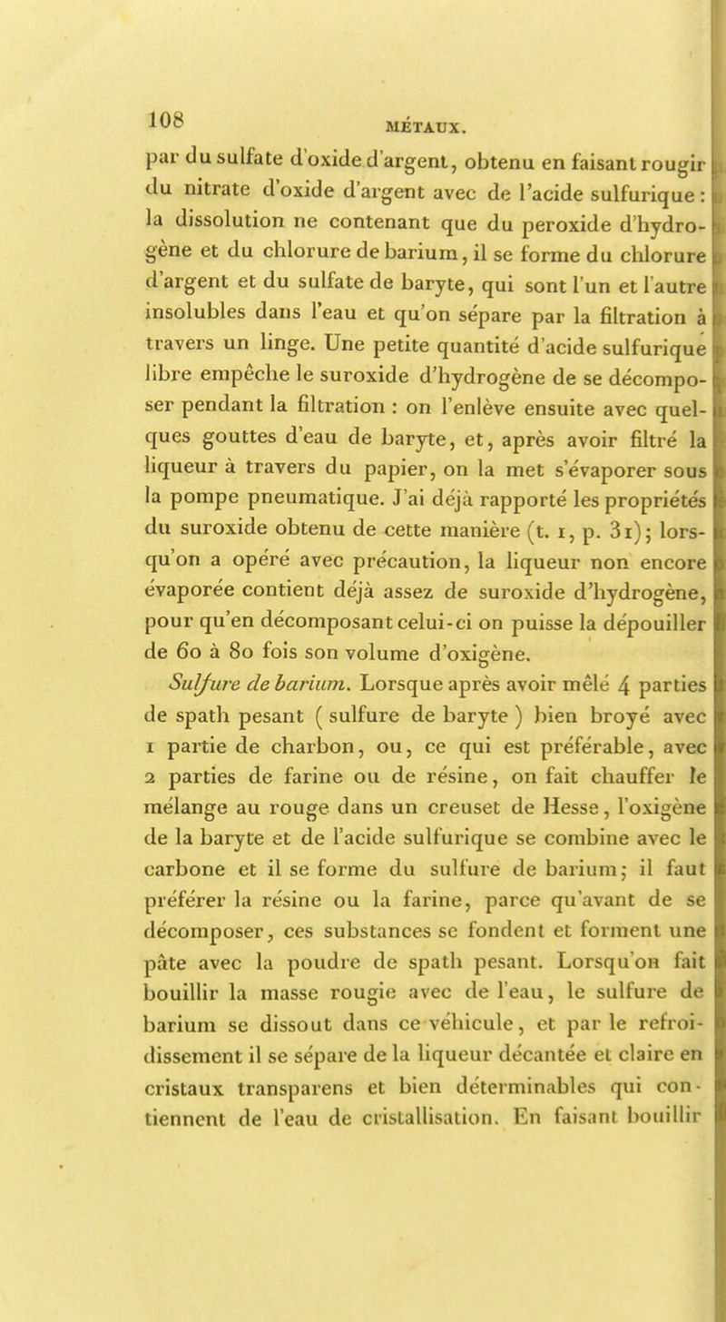 1<Jî^ MÉTAUX. par du sulfate d'oxide d'argent, obtenu en faisant rougir du nitrate d'oxide d'argent avec de l'acide sulfurique : I la dissolution ne contenant que du peroxide d'hydro- gène et du chlorure de barium, il se forme du chlorure d'argent et du sulfate de baryte, qui sont l'un et l'autre insolubles dans l'eau et qu'on sépare par la filtration à travers un linge. Une petite quantité d'acide sulfurique libre empêche le suroxide d'hydrogène de se décompo- ser pendant la filtration : on l'enlève ensuite avec quel- ques gouttes d'eau de baryte, et, après avoir filtré la liqueur à travers du papier, on la met s'évaporer sous la pompe pneumatique. J'ai déjà rapporté les propriétés du suroxide obtenu de cette manière (t. i, p. 3r); lors- qu'on a opéré avec précaution, la liqueur non encore évaporée contient déjà assez de suroxide d'hydrogène, pour qu'en décomposant celui-ci on puisse la dépouiller de 60 à 80 fois son volume d'oxisène. Sulfure de barium. Lorsque après avoir mêlé 4 parties de spath pesant ( sulfure de baryte ) bien broyé avec 1 partie de charbon, ou, ce qui est préférable, avec 2 parties de farine ou de résine, on fait chauffer le mélange au rouge dans un creuset de Hesse, l'oxigène de la baryte et de l'acide sulfurique se combine avec le carbone et il se forme du sulfure de barium,• il faut préférer la résine ou la farine, parce qu'avant de se décomposer, ces substances se fondent et forment une pâte avec la poudre de spath pesant. Lorsqu'on fait bouillir la masse rougie avec de l'eau, le sulfure de barium se dissout dans ce véhicule, et par le refroi- dissement il se sépare de la liqueur décantée et claire en cristaux transparens et bien déterminables qui con- tiennent de l'eau de cristallisation. En faisant bouillir