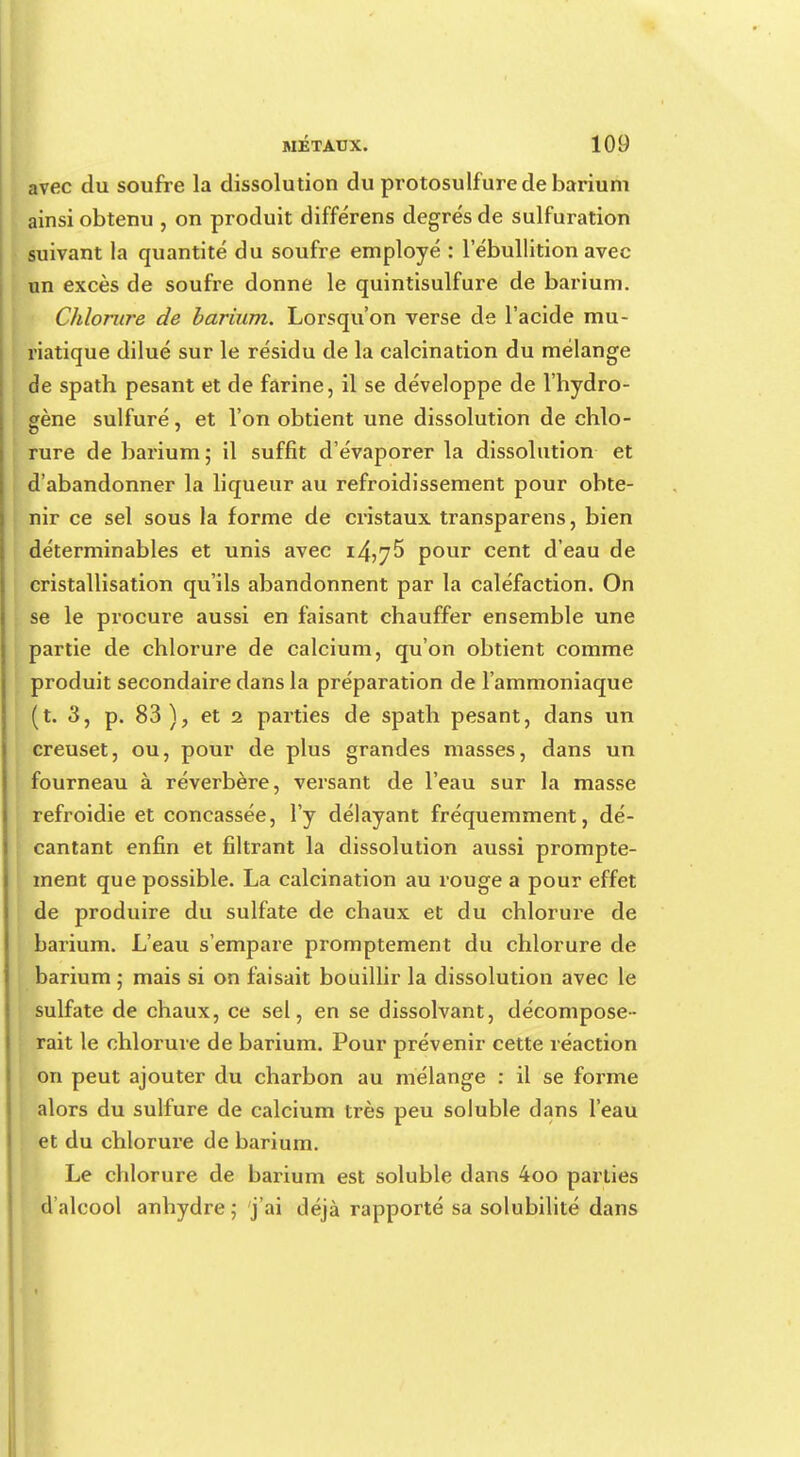 avec du soufre la dissolution du protosulfure de barium ainsi obtenu , on produit différens degrés de sulfuration suivant la quantité du soufre employé : l'ébullition avec un excès de soufre donne le quintisulfure de barium. Chlorure de barium. Lorsqu'on verse de l'acide mu- riatique dilué sur le résidu de la calcination du mélange de spath pesant et de farine, il se développe de l'hydro- gène sulfuré, et l'on obtient une dissolution de chlo- rure de barium ; il suffit d'évaporer la dissolution et d'abandonner la liqueur au refroidissement pour obte- nir ce sel sous la forme de cristaux transparens, bien déterminables et unis avec i4>75 pour cent d'eau de cristallisation qu'ils abandonnent par la caléfaction. On se le procure aussi en faisant chauffer ensemble une partie de chlorure de calcium, qu'on obtient comme produit secondaire dans la préparation de l'ammoniaque (t. 3, p. 83 ), et 2 parties de spath pesant, dans un creuset, ou, pour de plus grandes masses, dans un fourneau à réverbère, versant de l'eau sur la masse refroidie et concassée, l'y délayant fréquemment, dé- cantant enfin et filtrant la dissolution aussi prompte- ment que possible. La calcination au rouge a pour effet de produire du sulfate de chaux et du chlorure de barium. L'eau s'empare promptement du chlorure de barium ; mais si on faisait bouillir la dissolution avec le sulfate de chaux, ce sel, en se dissolvant, décompose- rait le chlorure de barium. Pour prévenir cette réaction i on peut ajouter du charbon au mélange : il se forme alors du sulfure de calcium très peu soluble dans l'eau et du chlorure de barium. Le chlorure de barium est soluble dans 4oo parties d'alcool anhydre ; j'ai déjà rapporté sa solubilité dans