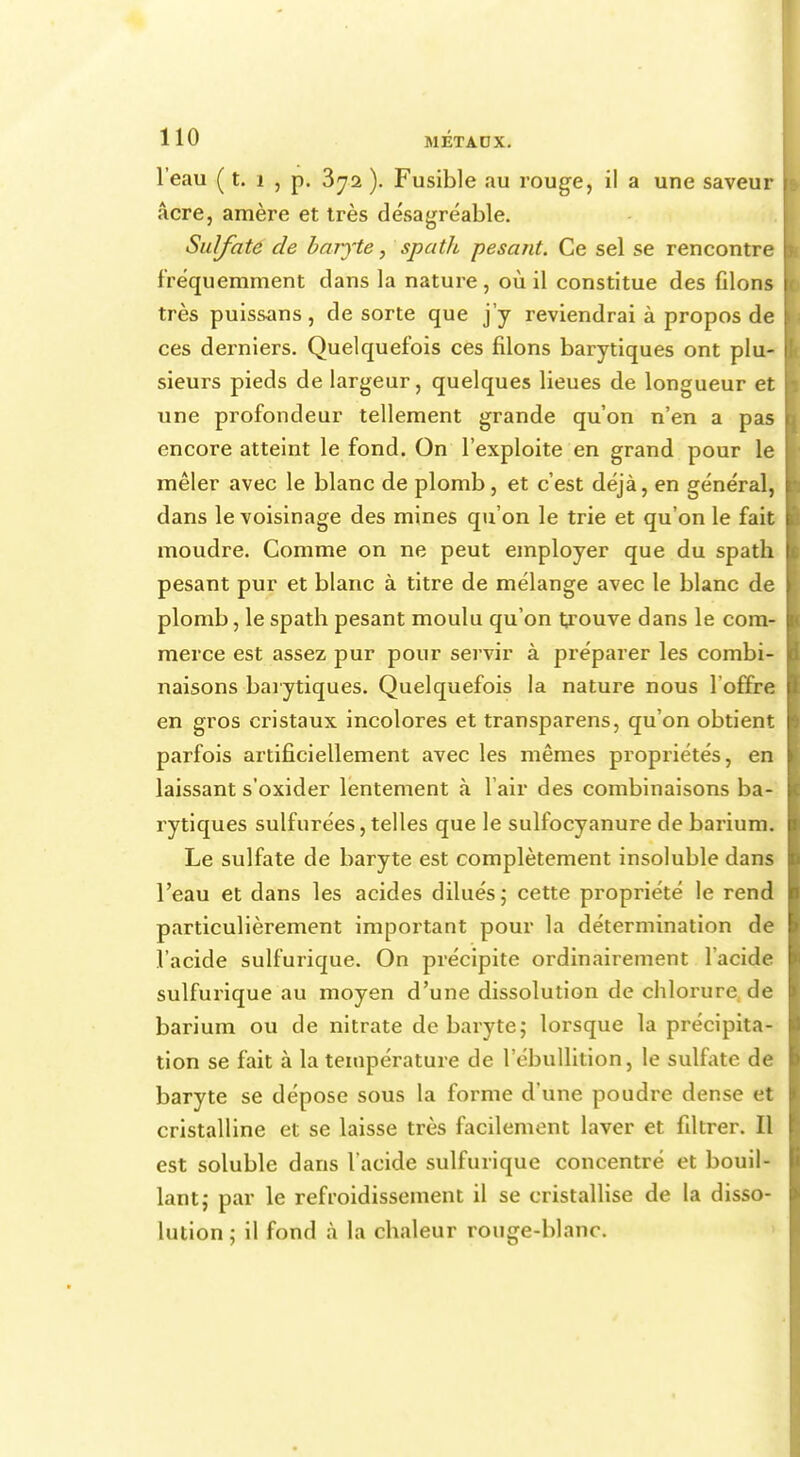 l'eau ( t. i , p. 3^2 ). Fusible au rouge, i! a une saveur acre, amère et très désagréable. Sulfate de baryte, spath pesant. Ce sel se rencontre fréquemment clans la nature , où il constitue des filons très puissans, de sorte que j'y reviendrai à propos de ces derniers. Quelquefois ces filons barytiques ont plu- sieurs pieds de largeur, quelques lieues de longueur et une profondeur tellement grande qu'on n'en a pas encore atteint le fond. On l'exploite en grand pour le mêler avec le blanc de plomb, et c'est déjà, en général, dans le voisinage des mines qu'on le trie et qu'on le fait moudre. Gomme on ne peut employer que du spath pesant pur et blanc à titre de mélange avec le blanc de plomb, le spath pesant moulu qu'on trouve dans le com- merce est assez pur pour servir à préparer les combi- naisons barytiques. Quelquefois la nature nous l'offre en gros cristaux incolores et transparens, qu'on obtient parfois artificiellement avec les mêmes propriétés, en laissant s'oxider lentement à l'air des combinaisons ba- rytiques sulfurées, telles que le sulfocyanure de barium. Le sulfate de baryte est complètement insoluble dans l'eau et dans les acides dilués; cette propriété le rend particulièrement important pour la détermination de l'acide sulfurique. On précipite ordinairement l'acide sulfurique au moyen d'une dissolution de chlorure de barium ou de nitrate de baryte; lorsque la précipita- tion se fait à la température de l'ébullition, le sulfate de baryte se dépose sous la forme d'une poudre dense et cristalline et se laisse très facilement laver et filtrer. Il est solublc dans l'acide sulfurique concentré et bouil- lant,- par le refroidissement il se cristallise de la disso- lution ; il fond à la chaleur rouge-blanc.