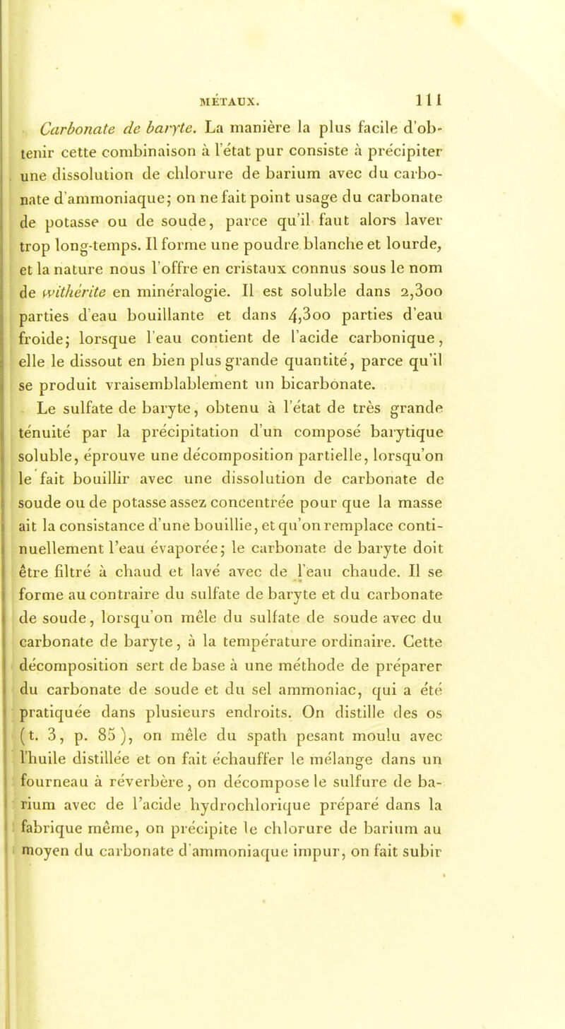 Carbonate de baryte. La manière la plus facile d'ob- tenir cette combinaison à l'état pur consiste à précipiter une dissolution de chlorure de barium avec du carbo- nate d'ammoniaque; on ne fait point usage du carbonate de potasse ou de soude, parce qu'il faut alors laver trop long-temps. Il forme une poudre blanche et lourde, et la nature nous l'offre en cristaux connus sous le nom de withèrite en minéralogie. Il est soluble dans 2,3oo parties d'eau bouillante et dans 4>3oo parties d'eau froide; lorsque l'eau contient de l'acide carbonique, elle le dissout en bien plus grande quantité, parce qu'il se produit vraisemblablement un bicarbonate. Le sulfate de baryte, obtenu à l'état de très grande ténuité par la précipitation d'un composé barytique soluble, éprouve une décomposition partielle, lorsqu'on le fait bouillir avec une dissolution de carbonate de soude ou de potasse assez concentrée pour que la masse ait la consistance d'une bouillie, et qu'on remplace conti- nuellement l'eau évaporée; le carbonate de baryte doit être filtré à chaud et lavé avec de l'eau chaude. Il se forme au contraire du sulfate de baryte et du carbonate de soude, lorsqu'on mêle du sulfate de soude avec du carbonate de baryte, à la température ordinaire. Cette décomposition sert de base à une méthode de préparer du carbonate de soude et du sel ammoniac, qui a été pratiquée dans plusieurs endroits. On distille des os (t. 3, p. 85), on mêle du spath pesant moulu avec l'huile distillée et on fait échauffer le mélange dans un fourneau à réverbère , on décompose le sulfure de ba- rium avec de l'acide hydrochlorique préparé dans la fabrique même, on précipite le chlorure de barium au moyen du carbonate d'ammoniaque impur, on fait subir