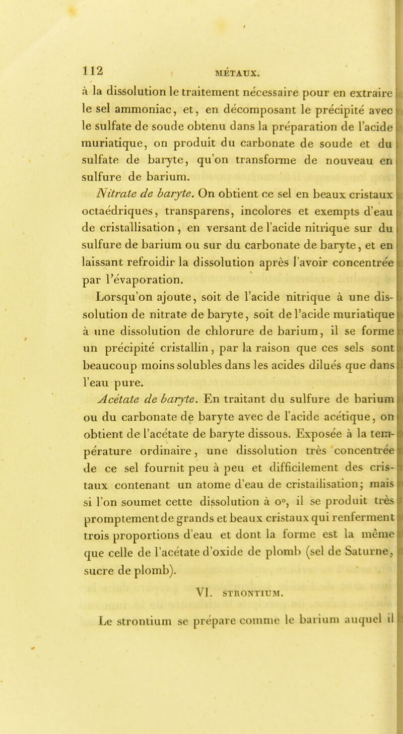 à la dissolution le traitement nécessaire pour en extraire le sel ammoniac, et, en décomposant le précipité avec le sulfate de soude obtenu dans la préparation de l'acide muriatique, on produit du carbonate de soude et du sulfate de baryte, qu'on transforme de nouveau en sulfure de barium. Nitrate de baryte. On obtient ce sel en beaux cristaux octaédriques, transparens, incolores et exempts d'eau de cristallisation , en versant de l'acide nitrique sur du sulfure de barium ou sur du carbonate de baryte, et en laissant refroidir la dissolution après l'avoir concentrée par l'évaporation. Lorsqu'on ajoute, soit de l'acide nitrique à une dis- solution de nitrate de baryte, soit de l'acide muriatique à une dissolution de chlorure de barium, il se forme un précipité cristallin, par la raison que ces sels sont beaucoup moins solubles dans les acides dilués que dans l'eau pure. Acétate de baryte. En traitant du sulfure de barium ou du carbonate de baryte avec de l'acide acétique, on obtient de l'acétate de baryte dissous. Exposée à la tem- pérature ordinaii'e, une dissolution très concentrée de ce sel fournit peu à peu et difficilement des cris- taux contenant un atome d'eau de cristallisation ; mais si l'on soumet cette dissolution à o°, il se produit très promptementde grands et beaux cristaux qui renferment trois proportions d'eau et dont la forme est la même que celle de l'acétate d'oxide de plomb (sel de Saturne, sucre de plomb). VI. STRONTIUM. Le strontium se prépare comme le barium auquel il