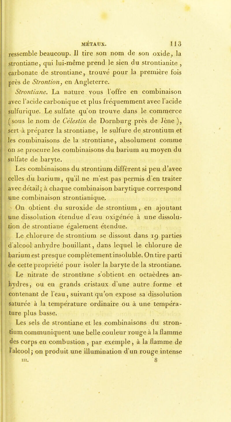 ressemble beaucoup. Il tire son nom de son oxide, la strontiane, qui lui-même prend le sien du strontianite , carbonate de strontiane, trouvé pour la première fois près de Strontion, en Angleterre. Strontiane. La nature vous l'offre en combinaison avec l'acide carbonique et plus fréquemment avec l'acide sulfurique. Le sulfate qu'on trouve dans le commerce (sous le nom de Célestin de Dornburg près de Jène ), sert à préparer la strontiane, le sulfure de strontium et les combinaisons de la strontiane, absolument comme on se procure les combinaisons du barium au moyen du sulfate de baryte. Les combinaisons du strontium diffèrent si peu d'avec celles du barium, qu'il ne m'est pas permis d'en traiter avec détail; à chaque combinaison barytique correspond une combinaison strontianique. On obtient du suroxide de strontium, en ajoutant une dissolution étendue d'eau oxigénée à une dissolu- tion de strontiane également étendue. Le chlorure de strontium se dissout dans 19 parties d'alcool anhydre bouillant, dans lequel le chlorure de barium est presque complètement insoluble. On tire parti de cette propriété pour isoler la baryte de la strontiane. Le nitrate de strontiane s'obtient en octaèdres an- hydres, ou en grands cristaux d'une autre forme et contenant de l'eau, suivant qu'on expose sa dissolution saturée à la température ordinaire ou à une tempéra- ture plus basse. Les sels de strontiane et les combinaisons du stron- tium communiquent une belle couleur rouge à la flamme des corps en combustion , par exemple, à la flamme de l'alcool; on produit une illumination d'un rouge intense m. 8