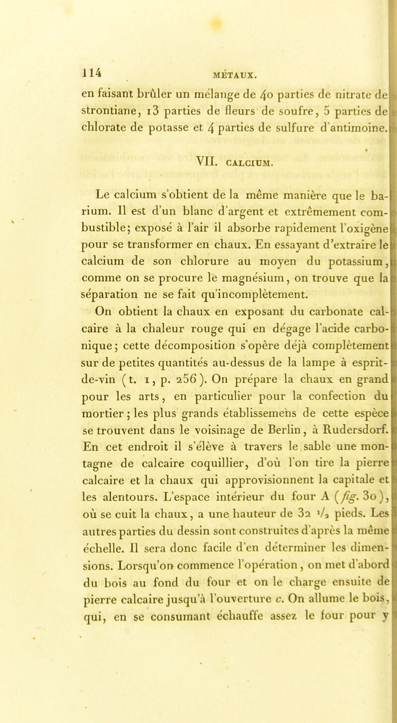 en faisant brûler un mélange de 4° parties de nitrate de I strontiane, i3 parties de fleurs de soufre, 5 parties de I chlorate de potasse et 4 parties de sulfure d'antimoine, l VII. CALCIUM. Le calcium s'obtient de la même manière que le ba-1 rium. Il est d'un blanc d'argent et extrêmement eom-j bustible; exposé à l'air il absorbe rapidement l'oxigènel pour se transformer en chaux. En essayant d'extraire le calcium de son chlorure au moyen du potassium, comme on se procure le magnésium, on trouve que la séparation ne se fait qu'incomplètement. On obtient la chaux en exposant du carbonate cal- caire à la chaleur rouge qui en dégage l'acide carbo- nique; cette décomposition s'opère déjà complètement sur de petites quantités au-dessus de la lampe à esprit- de-vin (t. i, p. 256). On prépare la chaux en grand pour les arts, en particulier pour la confection du mortier ; les plus grands établissemehs de cette espèce se trouvent dans le voisinage de Berlin, à Rudersdorf. En cet endroit il s'élève à travers le sable une mon- tagne de calcaire coquillier, d'où l'on tire la pierre calcaire et la chaux qui approvisionnent la capitale et les alentours. L'espace intérieur du four A (fig- 3o), où se cuit la chaux, a une hauteur de 32 '/a pieds. Les autres parties du dessin sont construites d'après la même échelle. Il sera donc facile d'en déterminer les dimen- sions. Lorsqu'on commence l'opération, on met d'abord du bois au fond du four et on le charge ensuite de pierre calcaire jusqu a l'ouverture c. On allume le bois, qui, en se consumant échauffe assez le four pour y