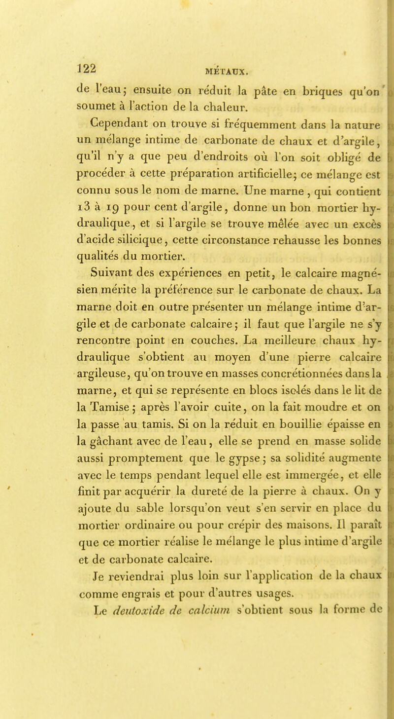 de l'eau; ensuite on réduit la pâte en briques qu'on soumet à l'action de la chaleur. Cependant on trouve si fréquemment dans la nature un mélange intime de carbonate de chaux et d'argile, qu'il n'y a que peu d'endroits où l'on soit obligé de procéder à cette préparation artificielle; ce mélange est connu sous le nom de marne. Une marne , qui contient i3 à 19 pour cent d'argile, donne un bon mortier hy- draulique , et si l'argile se trouve mêlée avec un excès d'acide silicique, cette circonstance rehausse les bonnes qualités du mortier. Suivant des expériences en petit, le calcaire magné- sien mérite la préférence sur le carbonate de chaux. La marne doit en outre présenter un mélange intime d'ar- gile et de carbonate calcaire ; il faut que l'argile ne s'y rencontre point en couches. La meilleure chaux hy- draulique s'obtient au moyen d'une pierre calcaire argileuse, qu'on trouve en masses concrétionnées dans la marne, et qui se représente en blocs isolés dans le lit de la Tamise ; après l'avoir cuite, on la fait moudre et on la passe au tamis. Si on la réduit en bouillie épaisse en la gâchant avec de l'eau, elle se prend en masse solide aussi promptement que le gypse; sa solidité augmente avec le temps pendant lequel elle est immergée, et elle finit par acquérir la dureté de la pierre à chaux. On y ajoute du sable lorsqu'on veut s'en servir en place du mortier ordinaire ou pour crépir des maisons. Il paraît que ce mortier réalise le mélange le plus intime d'argile et de carbonate calcaire. Je reviendrai plus loin sur l'application de la chaux comme engrais et pour d'autres usages. Le deutoxide de calcium s'obtient sous la forme de