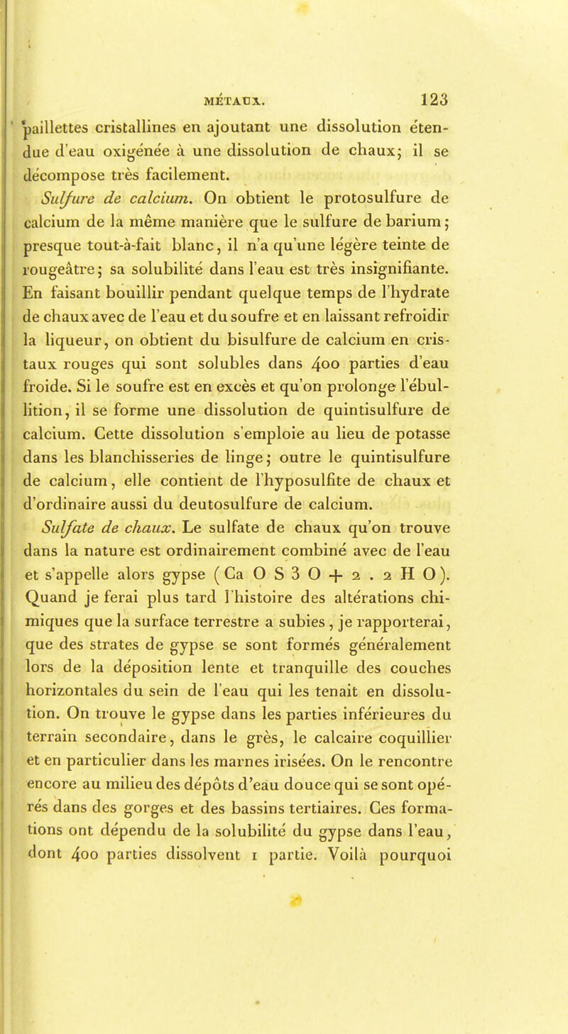 paillettes cristallines en ajoutant une dissolution éten- due d'eau oxigénée à une dissolution de chaux; il se décompose très facilement. Sulfure de calcium. On obtient le protosulfure de calcium de la même manière que le sulfure de barium ; presque tout-à-fait blanc, il n'a qu'une légère teinte de rougeâtre; sa solubilité dans l'eau est très insignifiante. En faisant bouillir pendant quelque temps de l'hydrate de chaux avec de l'eau et du soufre et en laissant refroidir la liqueur, on obtient du bisulfure de calcium en cris- taux rouges qui sont solubles dans 4°° parties d'eau froide. Si le soufre est en excès et qu'on prolonge l'ébul- lition, il se forme une dissolution de quintisulfure de calcium. Cette dissolution s'emploie au lieu de potasse dans les blanchisseries de linge; outre le quintisulfure de calcium, elle contient de l'hyposulfite de chaux et d'ordinaire aussi du deutosulfure de calcium. Sulfate de chaux. Le sulfate de chaux qu'on trouve dans la nature est ordinairement combiné avec de l'eau et s'appelle alors gypse (Ca O S 3 O + 2 . 2 H O). Quand je ferai plus tard l'histoire des altérations chi- miques que la surface terrestre a subies, je rapporterai, que des strates de gypse se sont formés généralement lors de la déposition lente et tranquille des couches horizontales du sein de l'eau qui les tenait en dissolu- tion. On trouve le gypse dans les parties inférieures du terrain secondaire, dans le grès, le calcaire coquillier et en particulier dans les marnes irisées. On le rencontre encore au milieu des dépôts d'eau douce qui se sont opé- rés dans des gorges et des bassins tertiaires. Ces forma- tions ont dépendu de la solubilité du gypse dans l'eau, dont 4oo parties dissolvent i partie. Voilà pourquoi