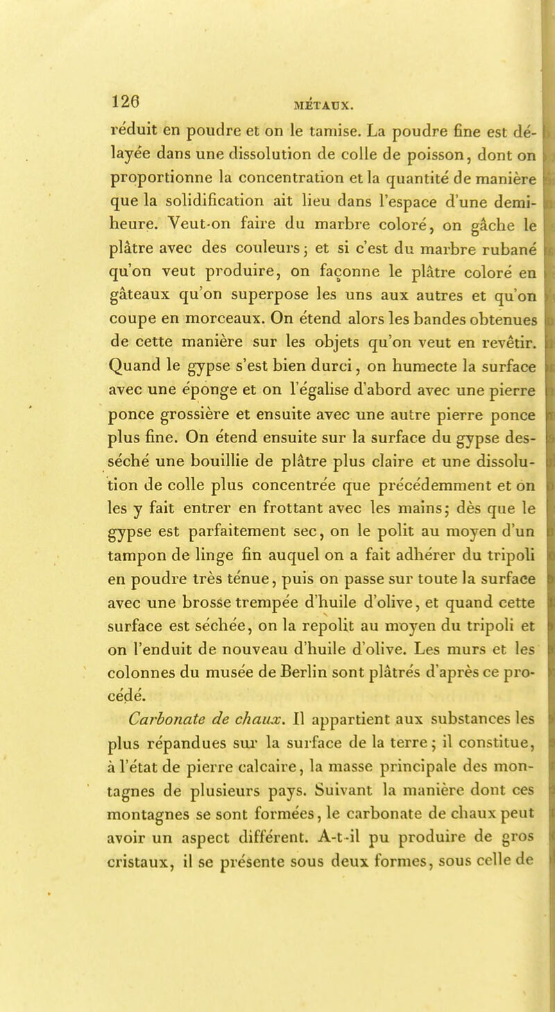 réduit en poudre et on le tamise. La poudre fine est dé- layée dans une dissolution de colle de poisson, dont on proportionne la concentration et la quantité de manière que la solidification ait lieu dans l'espace d'une demi- heure. Veut-on faire du marbre coloi'é, on gâche le plâtre avec des couleurs ; et si c'est du marbre rubané qu'on veut produire, on façonne le plâtre coloré en gâteaux qu'on superpose les uns aux autres et qu'on coupe en morceaux. On étend alors les bandes obtenues de cette manière sur les objets qu'on veut en revêtir. Quand le gypse s'est bien durci, on humecte la surface avec une éponge et on l'égalise d'abord avec une pierre ponce grossière et ensuite avec une autre pierre ponce plus fine. On étend ensuite sur la surface du gypse des- séché une bouillie de plâtre plus claire et une dissolu- tion de colle plus concentrée que précédemment et on les y fait entrer en frottant avec les mains ; dès que le gypse est parfaitement sec, on le polit au moyen d'un tampon de linge fin auquel on a fait adhérer du tripoli en poudre très ténue, puis on passe sur toute la surface avec une brosse trempée d'huile d'olive, et quand cette surface est séchée, on la repolit au moyen du tripoli et on l'enduit de nouveau d'huile d'olive. Les murs et les colonnes du musée de Berlin sont plâtrés d'après ce pro- cédé. Carbonate de chaux. Il appartient aux substances les plus répandues sur la surface de la terre; il constitue, à l'état de pierre calcaire, la masse principale des mon- tagnes de plusieurs pays. Suivant la manière dont ces montagnes se sont formées, le carbonate de chaux peut avoir un aspect différent. A-t -il pu produire de gros cristaux, il se présente sous deux formes, sous celle de