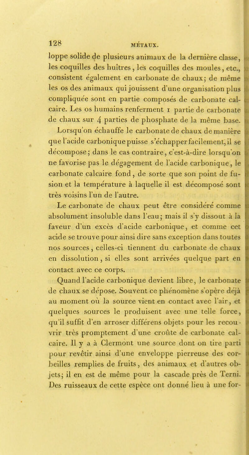 loppe solide de plusieurs animaux de la dernière classe, les coquilles des huîtres, les coquilles des moules, etc., consistent également en carbonate de chaux; de même les os des animaux qui jouissent d'une organisation plus compliquée sont en partie composés de carbonate cal- caire. Les os humains renferment i partie de carbonate de chaux sur 4 parties de phosphate de la même base. Lorsqu'on échauffe le carbonate de chaux de manière que l'acide carbonique puisse s'échapper facilement, il se décompose; dans le cas contraire, c'est-à-dire lorsqu'on ne favorise pas le dégagement de l'acide carbonique, le carbonate calcaire fond, de sorte que son point de fu- sion et la température à laquelle il est décomposé sont très voisins l'un de l'autre. Le carbonate de chaux peut être considéré comme absolument insoluble dans l'eau; mais il s'y dissout à la faveur d'un excès d'acide carbonique, et comme cet acide se trouve pour ainsi dire sans exception dans toutes nos sources, celles-ci tiennent du carbonate de chaux en dissolution, si elles sont arrivées quelque part en contact avec ce corps. Quand l'acide carbonique devient libre, le carbonate de chaux se dépose. Souvent ce phénomène s'opère déjà au moment où la source vient en contact avec l'air, et quelques sources le produisent avec une telle force, qu'il suffit d'en arroser différens objets pour les recou- vrir très promptement d'une croûte de carbonate cal- caire. Il y a à Clermont une source dont on tire parti pour revêtir ainsi d'une enveloppe pierreuse des cor- beilles remplies de fruits, des animaux et d'autres ob- jets; il en est de même pour la cascade près de Terni. Des ruisseaux de cette espèce ont donné lieu à une for-