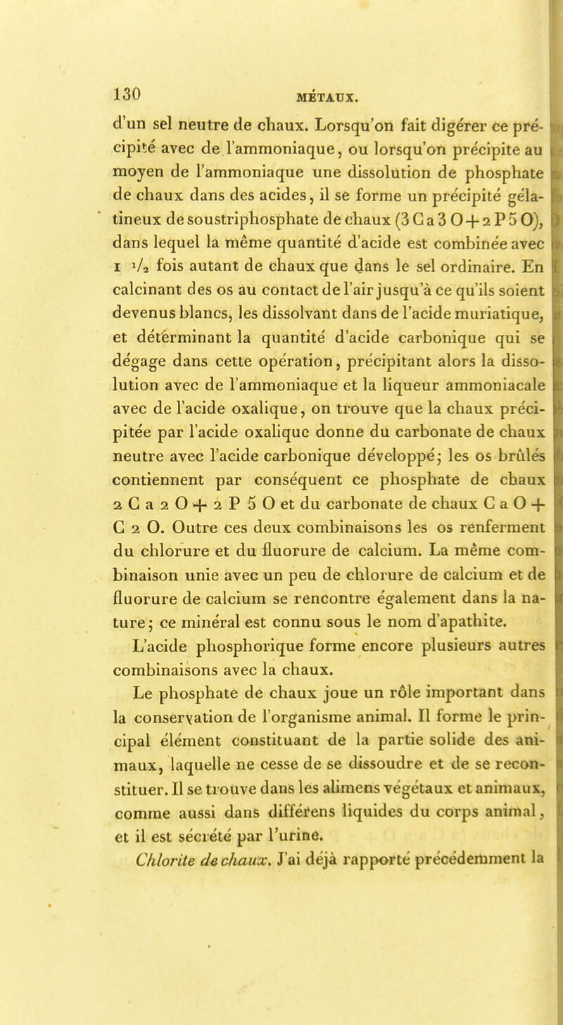 d'un sel neutre de chaux. Lorsqu'on fait digérer ce pré- \ cipité avec de l'ammoniaque, ou lorsqu'on précipite au moyen de l'ammoniaque une dissolution de phosphate de chaux dans des acides, il se forme un précipité géla- tineux de soustriphosphate de chaux (3Ca30 + 2P5 O), dans lequel la même quantité d'acide est combinée avec i V3 fois autant de chaux que dans le sel ordinaire. En calcinant des os au contact de l'air jusqu'à ce qu'ils soient devenus blancs, les dissolvant dans de l'acide muriatique, et déterminant la quantité d'acide carbonique qui se ' dégage dans cette opération, précipitant alors la disso- lution avec de l'ammoniaque et la liqueur ammoniacale avec de l'acide oxalique, on trouve que la chaux préci- pitée par l'acide oxalique donne du carbonate de chaux neutre avec l'acide carbonique développé ; les os brûlés contiennent par conséquent ce phosphate de chaux 2Ga20+2P 50 et du carbonate de chaux CaO-f C i O. Outre ces deux combinaisons les os renferment du chlorure et du fluorure de calcium. La même com- binaison unie avec un peu de chlorure de calcium et de fluorure de calcium se rencontre également dans la na- ture; ce minéral est connu sous le nom d'apathite. L'acide phosphorique forme encore plusieurs autres combinaisons avec la chaux. Le phosphate de chaux joue un rôle important dans la conservation de l'organisme animal. Il forme le prin- cipal élément constituant de la partie solide des ani- maux, laquelle ne cesse de se dissoudre et de se recon- stituer. Il se trouve dans les alimens végétaux et animaux, comme aussi dans différens liquides du corps animal, et il est sécrété par l'urine. Chlorite de chaux. J'ai déjà rapporté précédemment la