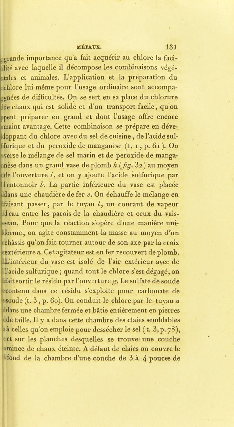 ..grande importance qu'a fait acquérir au chlore la faci- lité avec laquelle il décompose les combinaisons végé- tales et animales. L'application et la préparation du chlore lui-même pour l'usage ordinaire sont accompa- gnées de difficultés. On se sert en sa place du chlorure de chaux qui est solide et d'un transport facile, qu'on peut préparer en grand et dont l'usage offre encore maint avantage. Cette combinaison se prépare en déve- doppant du chlore avec du sel de cuisine, de l'acide sul- furique et du peroxide de manganèse (t. i, p. 61 ). On verse le mélange de sel marin et de peroxide de manga- nnèse dans un grand vase de plomb h (fig- 32) au moyen de l'ouverture i, et on y ajoute l'acide sulfurique par l'entonnoir b. La partie inférieure du vase est placée dans une chaudière de fer e. On échauffe le mélange en faisant passer, par le tuyau un courant de vapeur Id'eau entre les parois de la chaudière et ceux du vais- seau. Pour que la réaction s'opère d'une manière uni- forme , on agite constamment la masse au moyen d'un châssis qu'on fait tourner autour de son axe par la croix eextérieurerc. Cet agitateur est en fer recouvert de plomb. L'intérieur du vase est isolé de l'air extérieur avec de l'acide sulfurique ; quand tout le chlore s'est dégagé, on fait sortir le résidu par l'ouverture g. Le sulfate de soude contenu dans ce résidu s'exploite pour carbonate de soude (t. 3, p. 6o). On conduit le chlore par le tuyau a ddans une chambre fermée et bâtie entièrement en pierres dde taille. Il y a dans cette chambre des claies semblables à celles qu'on emploie pour dessécher le sel ( t. 3, p. 78), et sur les planches desquelles se trouve une couche nmince de chaux éteinte. A défaut de claies on couvre le fond de la chambre d'une couche de 3 à 4 pouces de