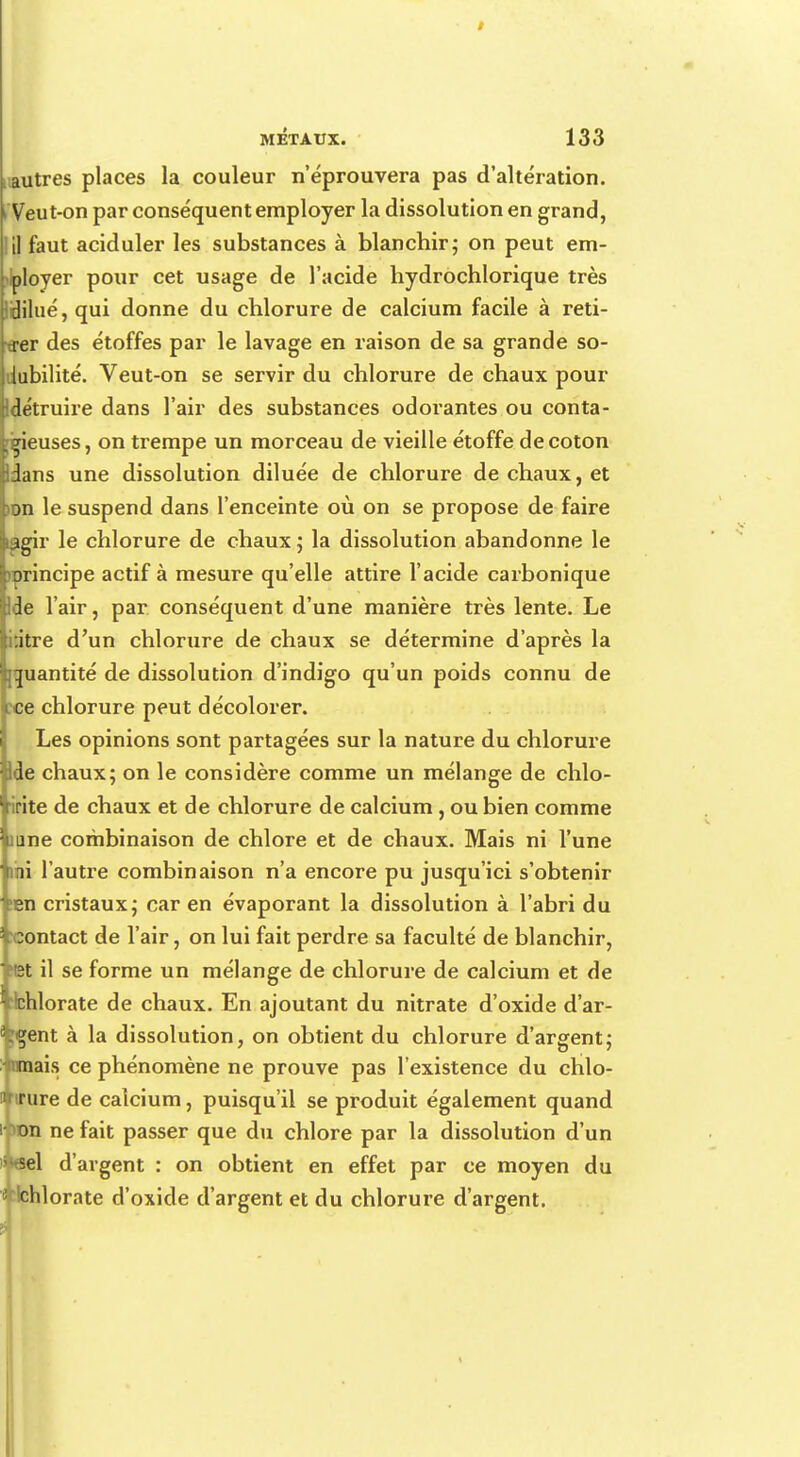 autres places la couleur n'éprouvera pas d'altération. Veut-on par conséquent employer la dissolution en grand, il faut aciduler les substances à blanchir; on peut em- ployer pour cet usage de l'acide hydrochlorique très IHilué, qui donne du chlorure de calcium facile à reti- trer des étoffes par le lavage en raison de sa grande so- dubilité. Veut-on se servir du chlorure de chaux pour Idétruire dans l'air des substances odorantes ou conta- gieuses, on trempe un morceau de vieille étoffe de coton Idans une dissolution diluée de chlorure de chaux, et ion le suspend dans l'enceinte où on se propose de faire lagir le chlorure de chaux ; la dissolution abandonne le orincipe actif à mesure qu'elle attire l'acide carbonique Ide l'air, par conséquent d'une manière très lente. Le .itre d'un chlorure de chaux se détermine d'après la quantité de dissolution d'indigo qu'un poids connu de :ce chlorure peut décolorer. Les opinions sont partagées sur la nature du chlorure Ide chaux; on le considère comme un mélange de chlo- rite de chaux et de chlorure de calcium, ou bien comme itine combinaison de chlore et de chaux. Mais ni l'une ihi l'autre combinaison n'a encore pu jusqu'ici s'obtenir ;en cristaux; car en évaporant la dissolution à l'abri du ^contact de l'air, on lui fait perdre sa faculté de blanchir, Met il se forme un mélange de chlorure de calcium et de fohlorate de chaux. En ajoutant du nitrate d'oxide d'ar- gent à la dissolution, on obtient du chlorure d'argent; anais ce phénomène ne prouve pas l'existence du chlo- irure de calcium, puisqu'il se produit également quand >Dn ne fait passer que du chlore par la dissolution d'un Ul^el d'argent : on obtient en effet par ce moyen du Hchlorate d'oxide d'argent et du chlorure d'argent.