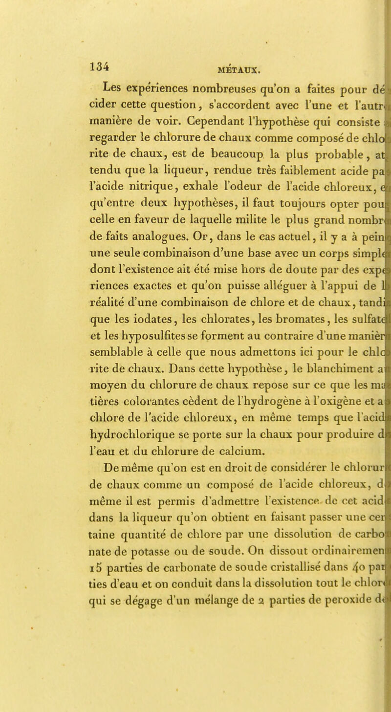 Les expériences nombreuses qu'on a faites pour dé cider cette question, s'accordent avec l'une et l'autr manière de voir. Cependant l'hypothèse qui consiste regarder le chlorure de chaux comme composé de chlo rite de chaux, est de beaucoup la plus probable, at tendu que la liqueur, rendue très faiblement acide pa l'acide nitrique, exhale l'odeur de l'acide chloreux, c qu'entre deux hypothèses, il faut toujours opter pou celle en faveur de laquelle milite le plus grand nombr de faits analogues. Or, dans le cas actuel, il y a à pein une seule combinaison d'une base avec un corps simph dont l'existence ait été mise hors de doute par des exp< riences exactes et qu'on puisse alléguer à l'appui de 1 réalité d'une combinaison de chlore et de chaux, tand: que les iodates, les chlorates, les bromates, les sulfate et les hyposulfites se forment au contraire d'une manièr semblable à celle que nous admettons ici pour le chic rite de chaux. Dans cette hypothèse, le blanchiment a moyen du chlorure de chaux repose sur ce que les m; tières colorantes cèdent de l'hydrogène à l'oxigène et a chlore de l'acide chloreux, en même temps que l'acid hydrochlorique se porte sur la chaux pour produire d l'eau et du chlorure de calcium. De même qu'on est en droit de considérer le chlorur de chaux comme un composé de l'acide chloreux, d même il est permis d'admettre l'existence, de cet acid dans la liqueur qu'on obtient en faisant passer une cet taine quantité de chlore par une dissolution de carbo natede potasse ou de soude. On dissout ordinairemen i5 parties de carbonate de soude cristallisé dans 4o pai des d'eau et on conduit dans la dissolution tout le chlor qui se dégage d'un mélange de 2 parties de peroxide d<l