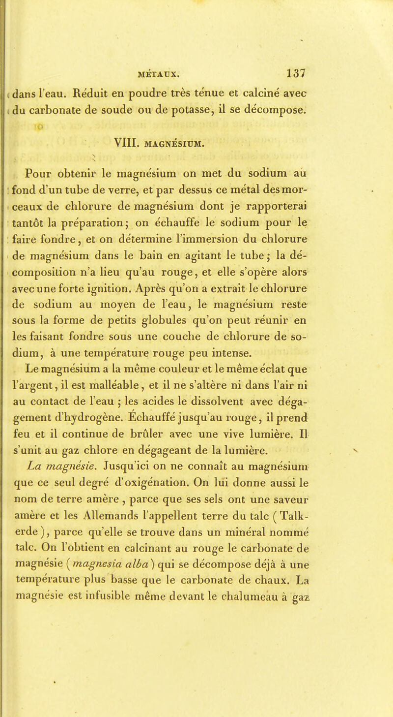 dans l'eau. Réduit en poudre très ténue et calciné avec du carbonate de soude ou de potasse, il se décompose. VIII. MAGNÉSIUM. Pour obtenir le magnésium on met du sodium au fond d'un tube de verre, et par dessus ce métal des mor- ceaux de chlorure de magnésium dont je rapporterai tantôt la préparation ; on échauffe le sodium pour le faire fondre, et on détermine l'immersion du chlorure de magnésium dans le bain en agitant le tube j la dé- composition n'a lieu qu'au rouge, et elle s'opère alors avec une forte ignition. Après qu'on a extrait le chlorure de sodium au moyen de l'eau, le magnésium reste sous la forme de petits globules qu'on peut réunir en les faisant fondre sous une couche de chlorure de so- dium, à une température rouge peu intense. Le magnésium a la même couleur et le même éclat que l'argent, il est malléable, et il ne s'altère ni dans l'air ni au contact de l'eau ; les acides le dissolvent avec déga- gement d'hydrogène. Echauffé jusqu'au rouge, il prend feu et il continue de brûler avec une vive lumière. Il s'unit au gaz chlore en dégageant de la lumière. La magnésie. Jusqu'ici on ne connaît au magnésium que ce seul degré d'oxigénation. On lui donne aussi le nom de terre amère , parce que ses sels ont une saveur amère et les Allemands l'appellent terre du talc ( Talk- erde ), parce qu'elle se trouve dans un minéral nommé talc. On l'obtient en calcinant au rouge le carbonate de magnésie ( magnesia alba) qui se décompose déjà à une température plus basse que le carbonate de chaux. La magnésie est infusible même devant le chalumeau à gaz