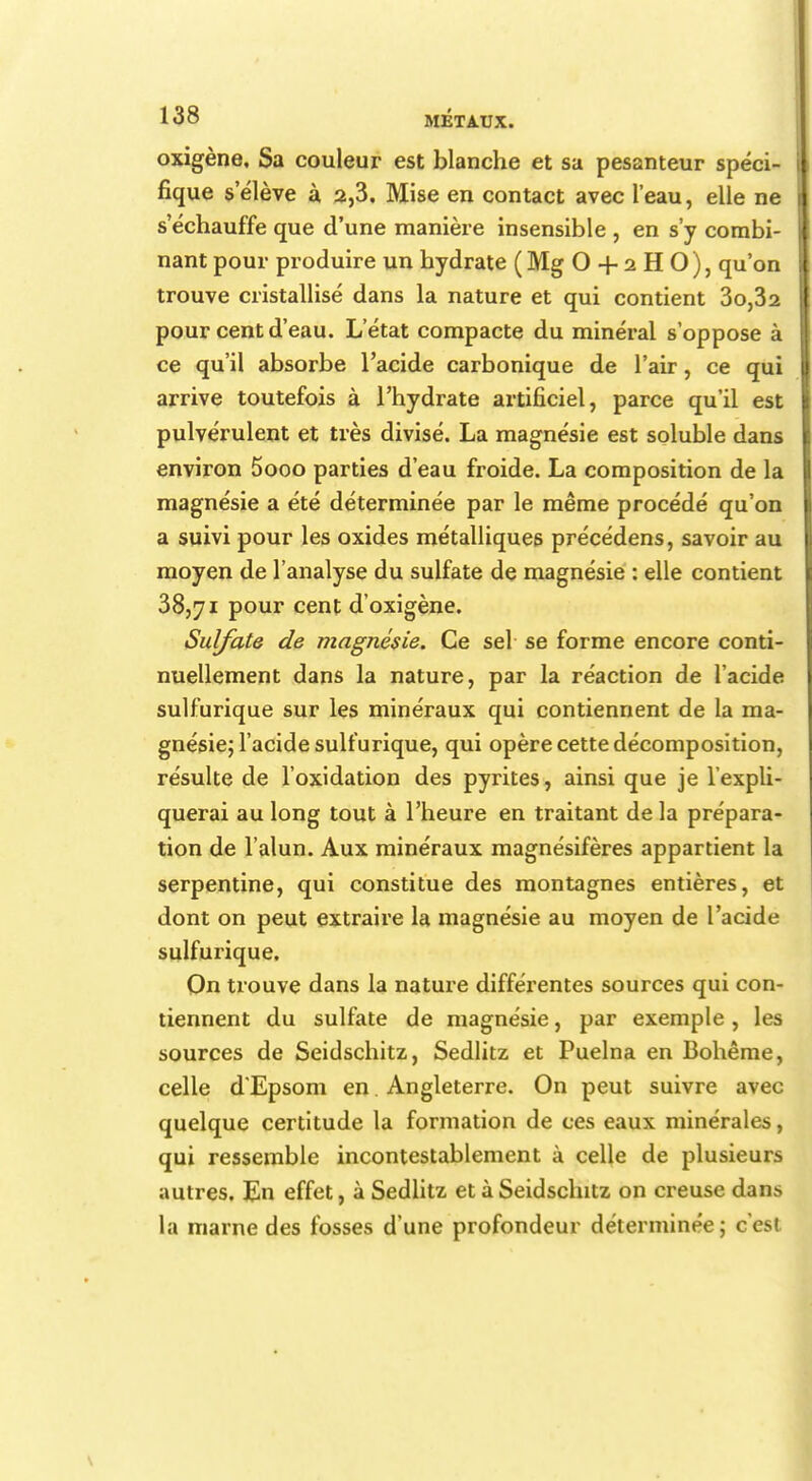 oxigène. Sa couleur est blanche et sa pesanteur spéci- fique selève à 2,3. Mise en contact avec l'eau, elle ne s'échauffe que d'une manière insensible , en s'y combi- nant pour produire un hydrate ( Mg O + 2 H O ), qu'on trouve cristallisé dans la nature et qui contient 3o,32 pour cent d'eau. L'état compacte du minéral s'oppose à ce qu'il absorbe l'acide carbonique de l'air, ce qui arrive toutefois à l'hydrate artificiel, parce qu'il est pulvérulent et très divisé. La magnésie est soluble dans environ 5ooo parties d'eau froide. La composition de la magnésie a été déterminée par le même procédé qu'on a suivi pour les oxides métalliques précédens, savoir au moyen de l'analyse du sulfate de magnésie : elle contient 38,71 pour cent d'oxigène. Sulfate de magnésie. Ce sel se forme encore conti- nuellement dans la nature, par la réaction de l'acide sulfurique sur les minéraux qui contiennent de la ma- gnésie; l'acide sulfurique, qui opère cette décomposition, résulte de l'oxidation des pyrites, ainsi que je l'expli- querai au long tout à l'heure en traitant de la prépara- tion de l'alun. Aux minéraux magnésifères appartient la serpentine, qui constitue des montagnes entières, et dont on peut extraire la magnésie au moyen de l'acide sulfurique. On trouve dans la nature différentes sources qui con- tiennent du sulfate de magnésie, par exemple, les sources de Seidschitz, Sedlitz et Puelna en Bohême, celle d'Epsom en. Angleterre. On peut suivre avec quelque certitude la formation de ces eaux minérales, qui ressemble incontestablement à celle de plusieurs autres. En effet, à Sedlitz et à Seidschitz on creuse dans la marne des fosses d'une profondeur déterminée; c'est